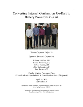 1
Converting Internal Combustion Go-Kart to
Battery Powered Go-Kart
Watson Capstone Project 10
Sponsor: Raymond Corporation
William Paulson, ME
Chase Bouchard, EE
Antony Haines, ME
John Stefanidis, ME
Ben Barone, EE
Faculty Advisor: Guangwen Zhou
External Advisor: Dan Driscall & Fernando Goncalves of Raymond
April 29, 2016
Revision: 1.0
Submitted in partial fulfillment of the requirements of ME 493/EECE 487
in the Spring Semester of 2016.
Thomas J. Watson School of Engineering and Applied Science
State University of New York at Binghamton
 