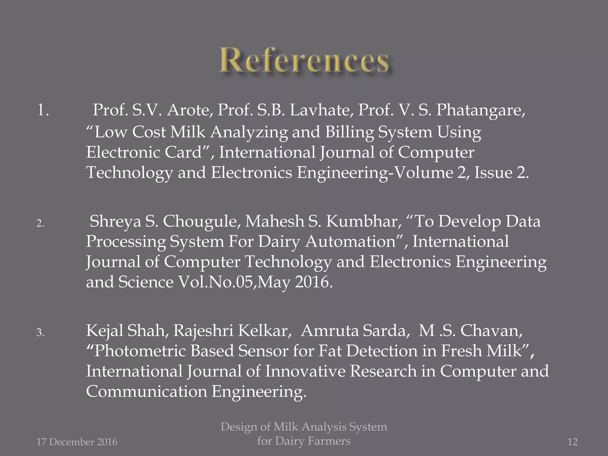 1. Prof. S.V. Arote, Prof. S.B. Lavhate, Prof. V. S. Phatangare,
“Low Cost Milk Analyzing and Billing System Using
Electronic Card”, International Journal of Computer
Technology and Electronics Engineering-Volume 2, Issue 2.
2. Shreya S. Chougule, Mahesh S. Kumbhar, “To Develop Data
Processing System For Dairy Automation”, International
Journal of Computer Technology and Electronics Engineering
and Science Vol.No.05,May 2016.
3. Kejal Shah, Rajeshri Kelkar, Amruta Sarda, M .S. Chavan,
“Photometric Based Sensor for Fat Detection in Fresh Milk”,
International Journal of Innovative Research in Computer and
Communication Engineering.
17 December 2016
Design of Milk Analysis System
for Dairy Farmers 12
 