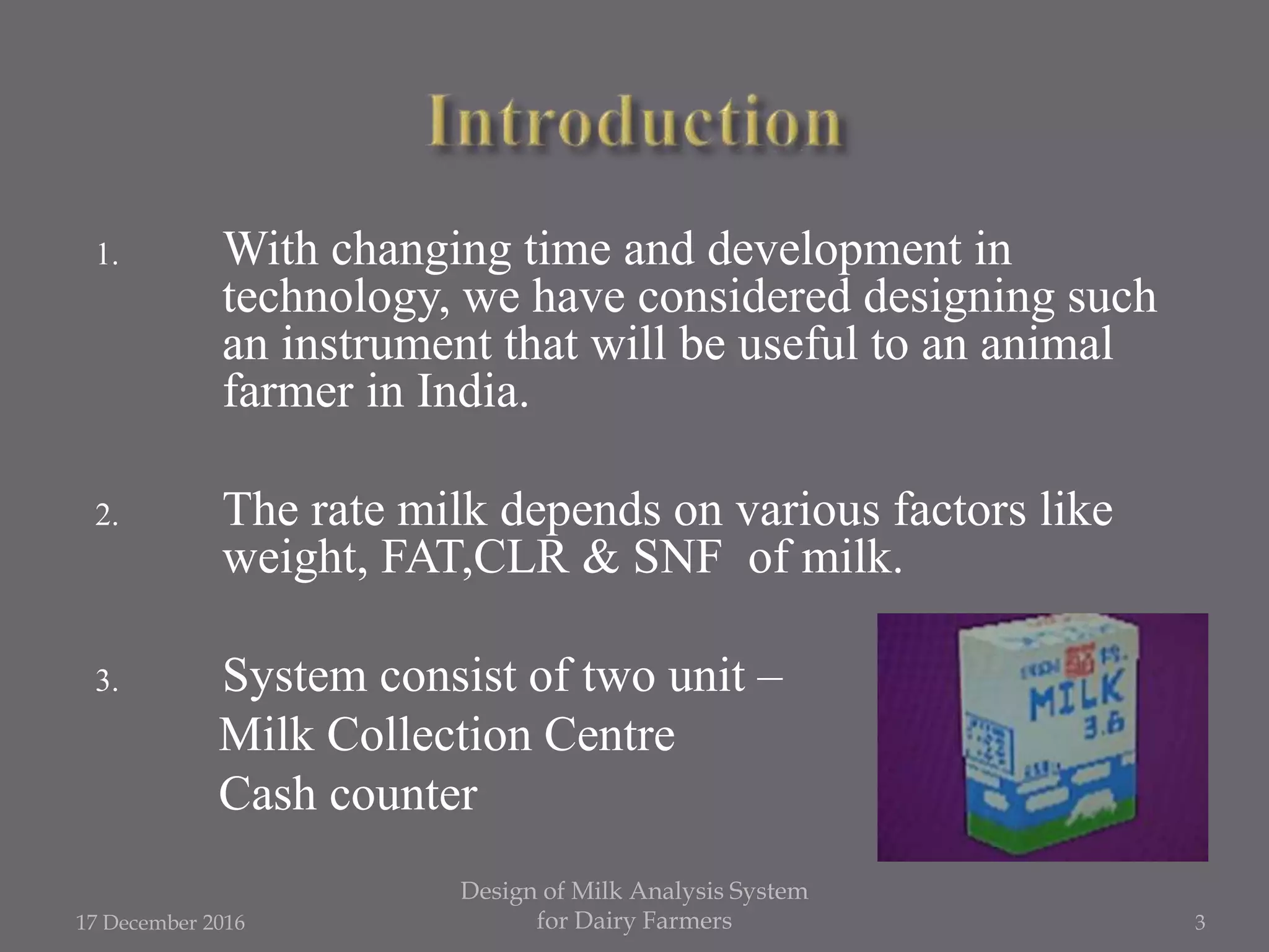 1. With changing time and development in
technology, we have considered designing such
an instrument that will be useful to an animal
farmer in India.
2. The rate milk depends on various factors like
weight, FAT,CLR & SNF of milk.
3. System consist of two unit –
Milk Collection Centre
Cash counter
17 December 2016
Design of Milk Analysis System
for Dairy Farmers 3
 