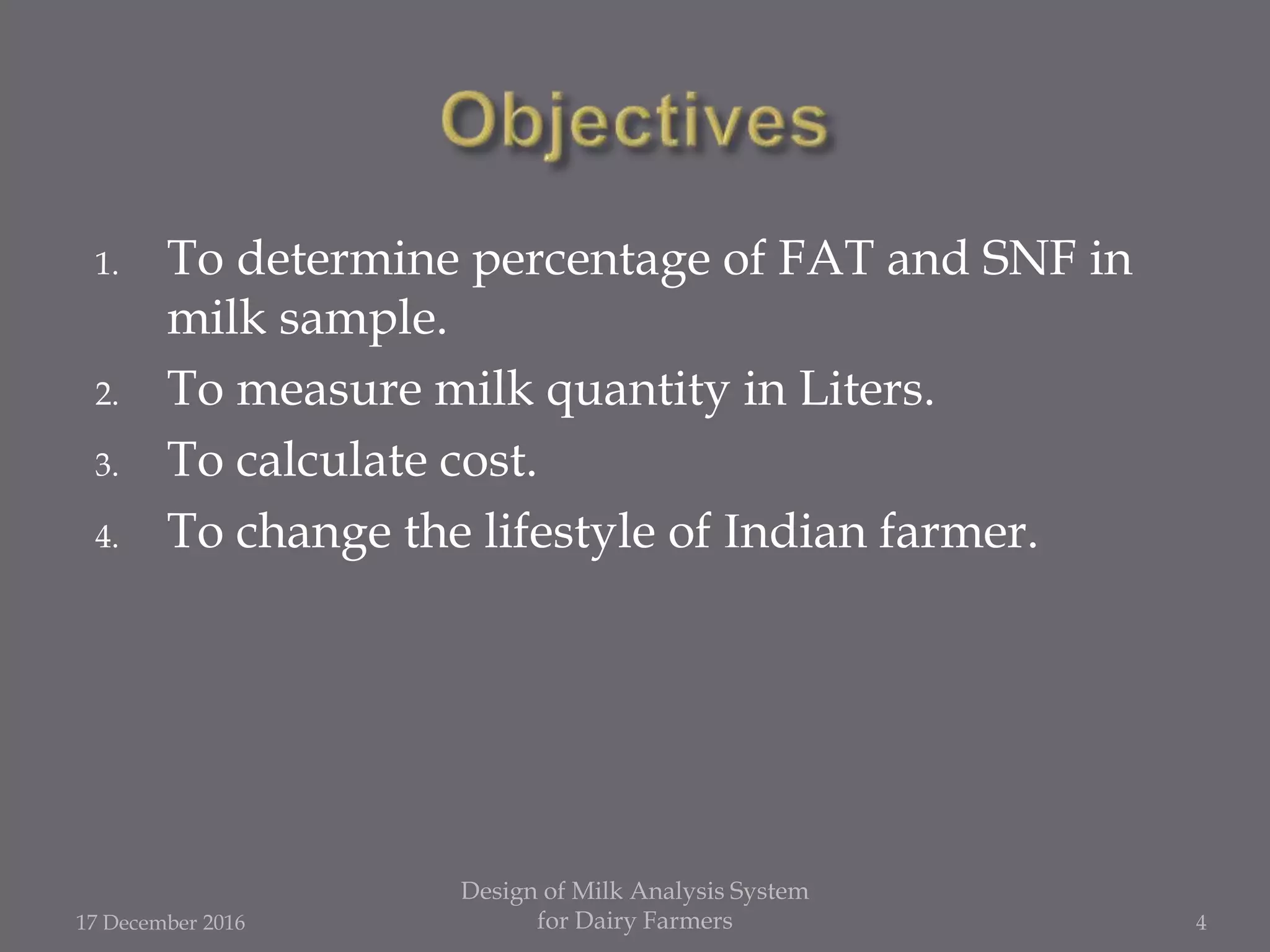 1. To determine percentage of FAT and SNF in
milk sample.
2. To measure milk quantity in Liters.
3. To calculate cost.
4. To change the lifestyle of Indian farmer.
17 December 2016
Design of Milk Analysis System
for Dairy Farmers 4
 