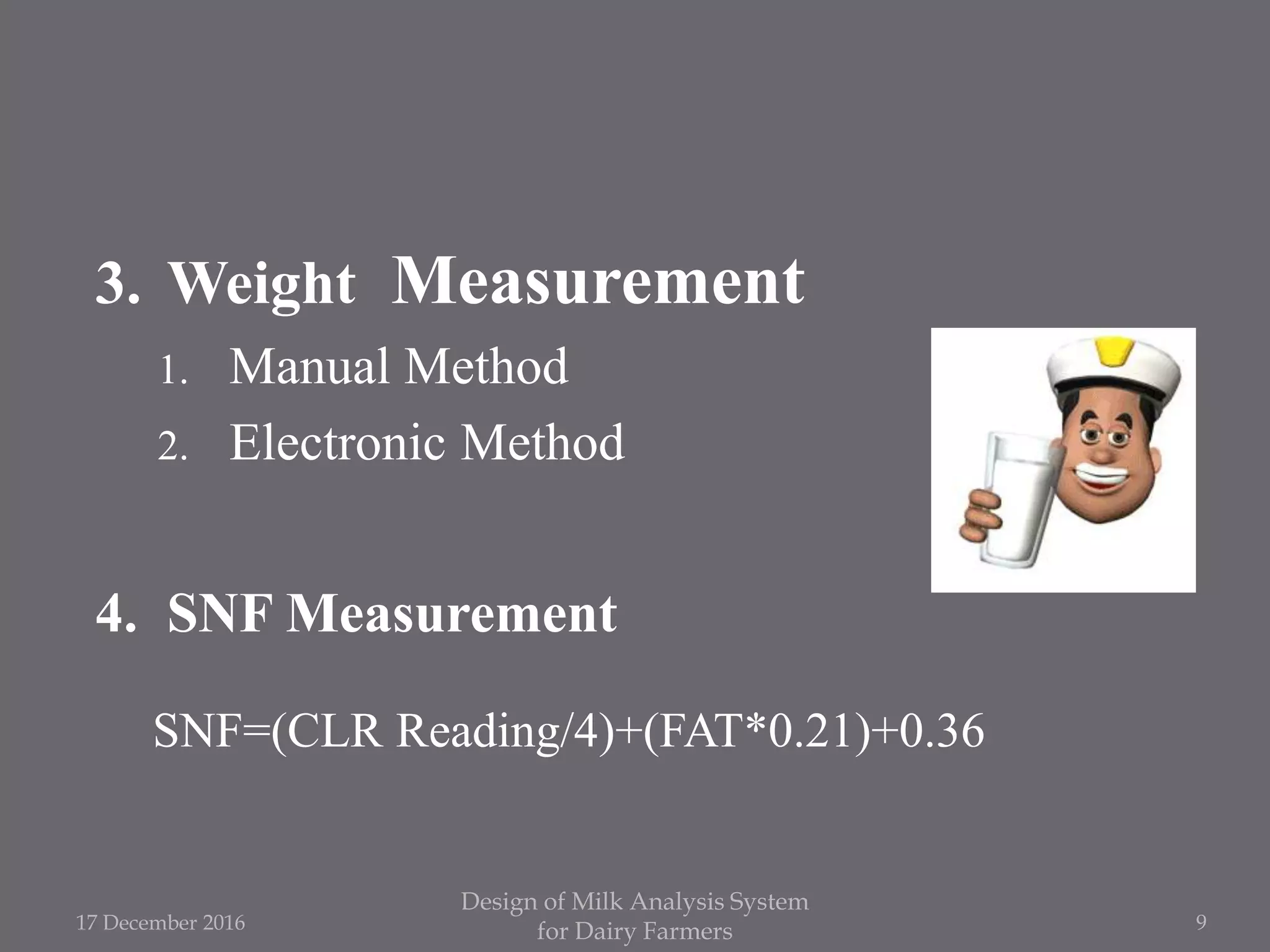 3. Weight Measurement
1. Manual Method
2. Electronic Method
4. SNF Measurement
SNF=(CLR Reading/4)+(FAT*0.21)+0.36
17 December 2016
Design of Milk Analysis System
for Dairy Farmers 9
 