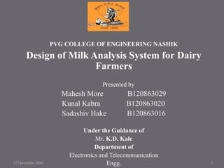 PVG COLLEGE OF ENGINEERING NASHIK
Design of Milk Analysis System for Dairy
Farmers
Presented by
Mahesh More B120863029
Kunal Kabra B120863020
Sadashiv Hake B120863016
Under the Guidance of
Mr. K.D. Kale
Department of
Electronics and Telecommunication
Engg.17 December 2016 1
 