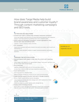 How does Targa Media help build
brand awareness and customer loyalty?
Through content marketing campaigns
and SEO tools.
TO-THE-SITE SEO SOLUTIONS
>	 Evaluate and create a Landing Page campaign (awareness campaign):
	 Assess most popular words and terms by measuring keyword popularity and competitive
analyses. Drive improvements by graphing return visits, navigation paths
>	 Refine outbound messaging (newsletters, content aggregators), then
monitor open rates and referral traffic:
	 Calendar a realistic frequency and be consistent
>	 PPC Campaigns:
	 Pinpoint best awareness and loyalty channels from paid social media, search results ads,
remarketing, etc.
	 Generate a media placement schedule to support seasonal promotions and product
awareness
THROUGH-THE-SITE SOLUTIONS
>	 Rebrand highest-traffic pages to help unite site content with marketing
intent:
	 Utilize imagery that adheres to an “approachable company” style guide. And work it into
the text to help support the messaging
>	 Structured Data:
	 Upgrade outdated META rules with rich Structured Data content
	 Increase index scores (i.e. MOZ) and setup competitive analysis tools
>	 Event Optimization:
	 Setup registration for upcoming events
	 Improve structure of videocast archives for easy review and downloading
>	 Create site-flow goals on the site, track each in Google Analytics:
	 Monitor Google Analytics for best lead-out messaging
	 Look at expansion of forms and other dialogue tools, better explanation of “what
you’ll get” value propositions
	 Validate all pages as essential stepping stones through the site.
>	 People-centric branding sitewide:
	 Present down-to-earth messaging and language to connect more emotionally.
Show that you’re in touch with “pain points,” and present genuine benefits
SOLUTION BRIEF
EXAMPLES AT:
targamedia.com/seo
307 W. 200 South, Suite 1002 SLC, UT 84101
801.746.0070 TARGAMEDIA.COMT
 