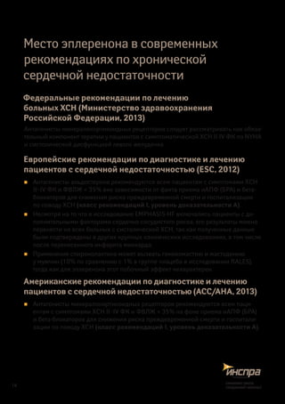 Место эплеренона в современных
рекомендациях по хронической
сердечной недостаточности
Федеральные рекомендации по лечению
больных ХСН (Министерство здравоохранения
Российской Федерации, 2013)
Антагонисты минералокортикоидных рецепторов следует рассматривать как обяза-
тельный компонент терапии у пациентов с симптоматической ХСН II-IV ФК по NYHA
и систолической дисфункцией левого желудочка
Европейские рекомендации по диагностике и лечению
пациентов с сердечной недостаточностью (ESC, 2012)
„„ Антагонисты альдостерона рекомендуются всем пациентам с симптомами ХСН
II–IV ФК и ФВЛЖ < 35% вне зависимости от факта приема иАПФ (БРА) и бета-
блокаторов для снижения риска преждевременной смерти и госпитализации
по поводу ХСН (класс рекомендаций I, уровень доказательности А).
„„ Несмотря на то что в исследование EMPHASIS-HF включались пациенты с до-
полнительными факторами сердечно-сосудистого риска, его результаты можно
перенести на всех больных с систолической ХСН, так как полученные данные
были подтверждены в других крупных клинических исследованиях, в том числе
после перенесенного инфаркта миокарда.
„„ Применение спиронолактона может вызвать гинекомастию и мастодинию
у мужчин (10% по сравнению с 1% в группе плацебо в исследовании RALES),
тогда как для эплеренона этот побочный эффект нехарактерен.
Американские рекомендации по диагностике и лечению
пациентов с сердечной недостаточностью (ACC/AHA, 2013)
„„ Антагонисты минералокортикоидных рецепторов рекомендуются всем паци-
ентам с симптомами ХСН II–IV ФК и ФВЛЖ < 35% на фоне приема иАПФ (БРА)
и бета-блокаторов для снижения риска преждевременной смерти и госпитали-
зации по поводу ХСН (класс рекомендаций I, уровень доказательности А).
16
снижаетриск,
сохраняетжизнь!
 