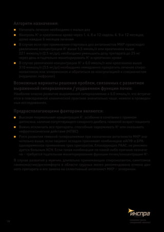 Алгоритм назначения:
„„ Начинать лечение необходимо с малых доз
„„ Контроль К+
и креатинина крови через 1, 4, 8 и 12 недель; 6, 9 и 12 месяцев;
далее каждые 6 месяцев лечения
„„ В случае если при применении стартовых доз антагонистов МКР происходит
увеличение концентрации К+
выше 5,5 ммоль/л или креатинина выше
221 мкмоль/л (2,5 мг/дл), необходимо уменьшить дозу препарата до 25 мг
через день и тщательно мониторировать К+
и креатинин крови
„„ В случае увеличения концентрации К+
≥ 6,0 ммоль/л или креатинина выше
310 мкмоль/л (3,5 мг/дл) необходимо немедленно прекратить лечение спиро-
нолактоном или эплереноном и обратиться за консультацией к специалистам
(кардиолог, нефролог)
Возможные варианты решения проблем, связанных с развитием
выраженной гиперкалиемии / ухудшением функции почек:
Наиболее опасно развитие выраженной гиперкалиемии ≥ 6,0 ммоль/л, что встреча-
ется в повседневной клинической практике значительно чаще, нежели в проведен-
ных исследованиях.
Предрасполагающими факторами являются:
„„ Высокая «нормальная» концентрация К+
, особенно в сочетании с приемом
дигоксина, наличие сопутствующего сахарного диабета, пожилой возраст пациента
„„ Важно исключить все препараты, способные задерживать К+
или оказывать
нефротоксическое действие (НПВС)
„„ Риск развития тяжелой гиперкалиемии при назначении антагониста МКР зна-
чительно выше, если пациент исходно принимает комбинацию иАПФ и БРА:
одновременное применение трех препаратов, блокирующих РААС, не рекомен-
дуется больным ХСН. Если такая комбинация по какой-либо причине назначе-
на – требуется тщательное мониторирование функции почек/концентрации К+
.
В случае развития у мужчин, длительно принимающих спиронолактон, симптомов
гинекомастии/дискомфорта в области грудных желез рекомендована отмена дан-
ного препарата и его замена на селективный антагонист МКР – эплеренон.
18
снижаетриск,
сохраняетжизнь!
 