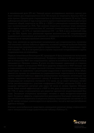в минимальной дозе (25 мг). Главной целью исследования являлась оценка вли-
яния низких доз спиронолактона (12,5–50 мг/сут) на смертность больных ХСН от
всех причин. Средняя доза спиронолактона в протоколе составила 26 мг/сут. Срок
наблюдения составил 2 года, в результате в группе спиронолактона было достигнуто
снижение общей смертности на 30% (p < 0,001) и уменьшение количества повтор-
ных госпитализаций на 35%. При анализе вторичных конечных точек оказалось,
что в группе лечения антагонистами АС значимо снижался риск смерти по сердеч-
ной причине – на 31%, от прогрессирования СН – на 36% и риск внезапной смер-
ти – на 29%. Кроме того, длительная терапия антагонистами АС сопровождалась
выраженным клиническим улучшением со снижением количества госпитализаций
больных из-за прогрессирования симптомов ХСН.
При этом, несмотря на применение минимальных доз спиронолактона, значитель-
ной оказалась частота побочных эффектов, основной причиной выбытия больных
стало развитие гинекомастии в группе спиронолактона – 10% по сравнению с груп-
пой плацебо – 1%. В то же время роста случаев серьезной гиперкалиемии в группе
спиронолактона не отмечалось.
Первым селективным блокатором АС, прошедшим III фазу клинических испытаний,
оказался эплеренон (эпоксимексренон). Эплеренон примерно в 20 раз менее акти-
вен в отношении МКР, чем спиронолактон, однако в значительно меньшей степени
связывается с белками плазмы. В итоге это обеспечивает сравнимый со спироно-
лактоном эффект в отношении МКР. Хотя сродство эплеренона к МКР меньше, чем
у спиронолактона, он обладает высокой степенью селективности в отношении этих
рецепторов, по сравнению с рецепторами андрогенов и прогестерона. Этим объяс-
няются его лучшая, по сравнению со спиронолактоном, переносимость и меньшая
частота развития побочных эффектов (гинекомастия, мастодиния, импотенция, гир-
сутизм, нарушение менструального цикла). В отличие от спиронолактона, период
полувыведения эплеренона составляет 4–6 часов, он не имеет активных метабо-
литов (метаболизируется с участием изофермента CYP3A4 цитохрома Р450), и на-
сыщение препаратом наступает уже через 48 часов от начала терапии. Обладая
также более низкой аффинностью и к МКР in vitro, доза эплеренона in vivo составляет
50–75% от дозы спиронолактона для развития адекватной альдостероновой бло-
кады. Экскреция эплеренона происходит почками и  через желудочно-кишечный
тракт. Основные эффекты спиронолактона реализуются благодаря наличию актив-
ных метаболитов канреноата и канренона (период полувыведения составляет от 17
до 22 часов), которые элиминируются из организма с мочой и желчью (метаболизи-
руются в печени).
Считаем целесообразным представить имеющиеся различия между спиронолакто-
ном и эплереноном в виде сравнительной таблицы (Таблица 7).
28
снижаетриск,
сохраняетжизнь!
 