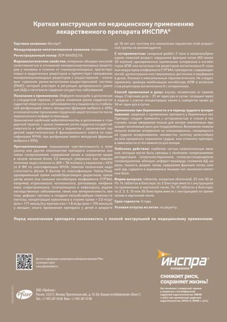 36
снижаетриск,
сохраняетжизнь!
ООО «Пфайзер»:
Россия, 123317, Москва, Пресненская наб., д. 10, БЦ «Башня на Набережной» (Блок С)
Тел.: +7 495 287 50 00. Факс: +7 495 287 53 00
WRUINSBR15052
Торговое название: Инспра®
.
Международное непатентованное название: эплеренон.
Регистрационный номер: ЛСР-004052/10.
Фармакологические свойства: эплеренон обладает высокой
селективностью в отношении минералокортикоидных рецепто-
ров у человека в отличие от глюкокортикоидных, прогестеро-
новых и андрогенных рецепторов и препятствует связыванию
минералокортикоидных рецепторов с альдостероном – ключе-
вым гормоном ренин-ангиотензин-альдостероновой системы
(РААС), который участвует в регуляции артериального давле-
ния (АД) и патогенезе сердечно-сосудистых заболеваний.
Показания к применению: Инфаркт миокарда: в дополнение
к стандартной терапии, с целью снижения риска сердечно-со-
судистой смертности и заболеваемости у пациентов со стабиль-
ной дисфункцией левого желудочка (фракция выброса ≤ 40%)
и клиническими признаками сердечной недостаточности после
перенесенного инфаркта миокарда.
Хроническая сердечная недостаточность: в дополнение к стан-
дартной терапии, с целью снижения риска сердечно-сосудистой
смертности и заболеваемости у пациентов с хронической сер-
дечной недостаточностью II функционального класса по клас-
сификации NYHA, при дисфункции левого желудочка (фракция
выброса ≤ 35%).
Противопоказания: повышенная чувствительность к эпле-
ренону или другим компонентам препарата; клинически зна-
чимая гиперкалиемия; содержание калия в сыворотке крови
в  начале лечения более 5,0 ммоль/л; умеренная или тяжелая
почечная недостаточность (КК < 30 мл/мин) у пациентов с ХСН
со II ФК по классификации NYHA; тяжелая печеночная недо-
статочность (более 9 баллов по классификации Чайлд-Пью);
одновременный прием калийсберегающих диуретиков, препа-
ратов калия или сильных ингибиторов изофермента CYP3А4,
например итраконазола, кетоконазола, ритонавира, нелфина-
вира, кларитромицина, телитромицина и нефазодона; редкие
наследственные заболевания, такие как непереносимость лак-
тозы, дефицит лактазы и синдром мальабсорбции глюкозы-га-
лактозы; концентрация креатинина в плазме крови > 2,0 мг/дл
(или > 177 ммоль/л) у мужчин или > 1,8 мг/дл (или > 159 ммоль/л)
у женщин; опыта применения препарата у детей в возрасте
до 18 лет нет, поэтому его назначение пациентам этой возраст-
ной группы не рекомендуется.
С осторожностью: сахарный диабет 2 типа и микроальбуми-
нурия; пожилой возраст; нарушения функции почек (КК менее
50 мл/мин); одновременное применение эплеренона и ингиби-
торов АПФ или антагонистов рецепторов ангиотензина II; силь-
ных индукторов изофермента CYP3A4; препаратов, содержащих
литий; циклоспорина или такролимуса; дигоксина и варфарина
в дозах, близких к максимальным терапевтическим. Не следует
применять тройную комбинацию ингибитора АПФ и антагони-
стов рецепторов ангиотензина II с эплереноном.
Способ применения и дозы: внутрь, независимо от приема
пищи. Стартовая доза – 25 мг один раз в сутки, титрация через
4 недели с учетом концентрации калия в сыворотке крови до
50 мг один раз в сутки.
Применение при беременности и в период грудного вскарм-
ливания: сведений о применении препарата у беременных нет.
Препарат следует применять с осторожностью и только в тех
случаях, когда ожидаемая польза для матери значительно пре-
вышает возможный риск для плода/ребенка. Возможное нежела-
тельное влияние эплеренона на новорожденных, находящихся
на грудном вскармливании, неизвестно, поэтому целесообраз-
но или прекратить кормление грудью, или отменить препарат,
в зависимости от его важности для матери.
Побочное действие: наиболее частые нежелательные явле-
ния, которые могли быть связаны с лечением: гиперкалиемия,
дегидратация, гиперхолестеринемия, гипертриглицеридемия,
головокружение, обморок, инфаркт миокарда, снижение АД, ка-
шель, тошнота, диарея, запор, нарушение функции почек, кож-
ный зуд, судороги в икроножных мышцах ног, мышечно-скелет-
ные боли.
Форма выпуска: таблетки, покрытые оболочкой, 25 или 50 мг.
По 14 таблеток в блистере; по 2 блистера вместе с инструкцией
по применению в картонной пачке. По 10 таблеток в блистере;
по 2, 3, 5, 10 или 20 блистеров вместе с инструкцией по приме-
нению в картонной пачке.
Срок годности: 3 года.
Условия отпуска из аптек: по рецепту.
Доступ к информации о рецептурных препаратах компании Pfizer
на интернет-сайте:
www.pfizermedinfo.ru
Краткая инструкция по медицинскому применению
лекарственного препарата ИНСПРА®
снижаетриск,
сохраняетжизнь!
Как компонент стандартной терапии
у пациентов с постинфарктной
сердечной недостаточностью (ФВЛЖ
≤ 40%) или хронической сердечной
недостаточностью (NYHA II, ФВЛЖ ≤ 35%)
Перед назначением препарата ознакомьтесь с полной инструкцией по медицинскому применению.
 