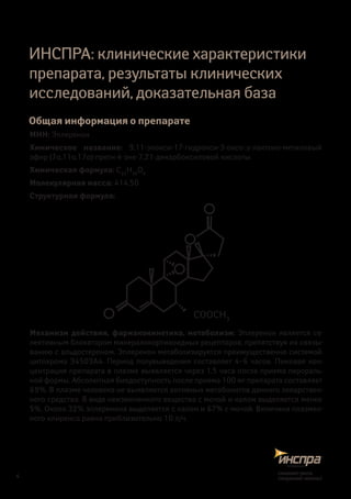 ИНСПРА: клинические характеристики
препарата, результаты клинических
исследований, доказательная база
Общая информация о препарате
МНН: Эплеренон
Химическое название: 9,11-эпокси-17-гидрокси-3-оксо-,γ-лактоно-метиловый
эфир (7α,11α,17α)-прегн-4-эне-7,21-дикарбоксиловой кислоты
Химическая формула: C24
H30
O6
Молекулярная масса: 414,50
Структурная формула:
COOCH3
Механизм действия, фармакокинетика, метаболизм: Эплеренон является се-
лективным блокатором минералокортикоидных рецепторов, препятствуя их связы-
ванию с альдостероном. Эплеренон метаболизируется преимущественно системой
цитохрома З4503А4. Период полувыведения составляет 4–6 часов. Пиковая кон-
центрация препарата в плазме выявляется через 1,5 часа после приема перораль-
ной формы. Абсолютная биодоступность после приема 100 мг препарата составляет
69%. В плазме человека не выявляется активных метаболитов данного лекарствен-
ного средства. В виде неизмененного вещества с мочой и калом выделяется менее
5%. Около 32% эплеренона выделяется с калом и 67% с мочой. Величина плазмен-
ного клиренса равна приблизительно 10 л/ч.
4
снижаетриск,
сохраняетжизнь!
 