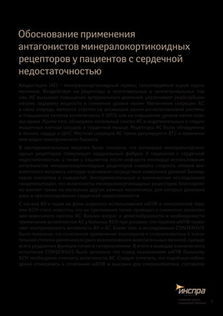 Обоснование применения
антагонистов минералокортикоидных
рецепторов у пациентов с сердечной
недостаточностью
Альдостерон (АС) – минералокортикоидный гормон, секретируемый корой надпо-
чечников. Воздействуя на рецепторы в  эпителиальных и  неэпителиальных тка-
нях, АС вызывает повышение артериального давления, увеличивает реабсорбцию
натрия, задержку жидкости и  снижение уровня калия. Увеличение секреции АС,
в свою очередь, является ответом на активацию ренин-ангиотензиновой системы
и повышение синтеза ангиотензина II (АТII) или на повышение уровня калия плаз-
мы крови. Кроме того, обнаружен локальный синтез АС в эндотелиальных и гладко-
мышечных клетках сосудов, в сердечной мышце. Рецепторы АС были обнаружены
в почках, сердце и ЦНС. Местная секреция АС также регулируется АТII и изменени-
ями водно-электролитного баланса.
В экспериментальных моделях было показано, что активация минералокортико-
идных рецепторов стимулирует кардиальный фиброз. У пациентов с  сердечной
недостаточностью, а также у пациентов после инфаркта миокарда использование
антагонистов минералокортикоидных рецепторов снижало скорость обмена вне-
клеточного матрикса, которую оценивали посредством измерения уровней биомар-
керов коллагена в  сыворотке. Экспериментальные и  клинические исследования
свидетельствуют, что антагонисты минералокортикоидных рецепторов благоприят-
но влияют также на несколько других важных механизмов, для которых доказана
роль в прогрессировании сердечной недостаточности.
С начала 80-х годов на фоне широкого использования иАПФ в комплексной тера-
пии ХСН стало известно, что их применение также приводит к снижению ангиотен-
зин-зависимого синтеза АС. Возник вопрос о целесообразности и необходимости
применения антагонистов АС у больных ХСН при условии, что терапия иАПФ позво-
ляет контролировать активность АII и АС. Более того, в исследовании CONSENSUS
было показано, что сочетанное применение эналаприла и спиронолактона в значи-
тельной степени увеличивало риск возникновения нежелательных явлений, прежде
всего ухудшения функции почек и гиперкалиемии. В итоге в выводах клинического
испытания CONSENSUS было записано, что перед назначением иАПФ больному
ХСН необходимо отменить антагонисты АС. Следует отметить, что подобные наблю-
дения относились к сочетанию иАПФ и высоких доз спиронолактона, составляв-
5
снижаетриск,
сохраняетжизнь!
 