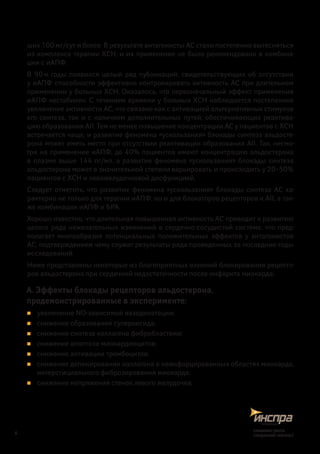 ших 100 мг/сут и более. В результате антагонисты АС стали постепенно вытесняться
из комплекса терапии ХСН, и их применение не было рекомендовано в комбина-
ции с иАПФ.
В 90‑е годы появился целый ряд публикаций, свидетельствующих об отсутствии
у иАПФ способности эффективно контролировать активность АС при длительном
применении у больных ХСН. Оказалось, что первоначальный эффект применения
иАПФ нестабилен. С течением времени у больных ХСН наблюдается постепенное
увеличение активности АС, что связано как с активацией альтернативных стимулов
его синтеза, так и с наличием дополнительных путей, обеспечивающих реактива-
цию образования АII. Тем не менее повышение концентрации АС у пациентов с ХСН
встречается чаще, и развитие феномена «ускользания» блокады синтеза альдосте-
рона может иметь место при отсутствии реактивации образования AII. Так, несмо-
тря на применение иАПФ, до 40% пациентов имеют концентрацию альдостерона
в плазме выше 144 пг/мл, а развитие феномена «ускользания» блокады синтеза
альдостерона может в значительной степени варьировать и происходить у 20–50%
пациентов с ХСН и левожелудочковой дисфункцией.
Следует отметить, что развитие феномена «ускользания» блокады синтеза АС ха-
рактерно не только для терапии иАПФ, но и для блокаторов рецепторов к АII, а так-
же комбинации иАПФ и БРА.
Хорошо известно, что длительная повышенная активность АС приводит к развитию
целого ряда нежелательных изменений в сердечно-сосудистой системе, что пред-
полагает многообразие потенциальных положительных эффектов у антагонистов
АС, подтверждением чему служат результаты ряда проведенных за последние годы
исследований.
Ниже представлены некоторые из благоприятных влияний блокирования рецепто-
ров альдостерона при сердечной недостаточности после инфаркта миокарда:
А. Эффекты блокады рецепторов альдостерона,
продемонстрированные в эксперименте:
„„ увеличение NO-зависимой вазодилатации;
„„ снижение образования супероксида;
„„ снижение синтеза коллагена фибробластами;
„„ снижение апоптоза миокардиоцитов;
„„ снижение активации тромбоцитов;
„„ снижение депонирования коллагена в неинфарцированных областях миокарда,
интерстициального фиброзирования миокарда;
„„ снижение напряжения стенок левого желудочка;
6
снижаетриск,
сохраняетжизнь!
 