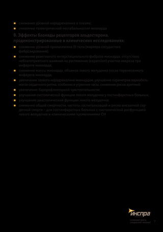 „„ снижение уровней норадреналина в плазме;
„„ снижение «электрической нестабильности» миокарда
В. Эффекты блокады рецепторов альдостерона,
продемонстрированные в клинических исследованиях:
„„ снижение уровней проколлагена III типа (маркера сосудистого
фиброзирования);
„„ снижение реактивного интерстициального фиброза миокарда; отсутствие
неблагоприятного влияния на растяжение (expansion) участка некроза при
инфарк­те миокарда;
„„ снижение массы миокарда, объемов левого желудочка после перенесенного
инфаркта миокарда;
„„ увеличение захвата норадреналина миокардом, улучшение параметров вариабель-
ности сердечного ритма, особенно в утренние часы, снижение риска аритмий;
„„ увеличение барорефлекторной чувствительности;
„„ улучшение систолической функции левого желудочка у постинфарктных больных;
„„ улучшение диастолической функции левого желудочка;
„„ снижение общей смертности, частоты госпитализаций и риска внезапной сер-
дечной смерти – для постинфарктных больных с систолической дисфункцией
левого желудочка и клиническими проявлениями СН
7
снижаетриск,
сохраняетжизнь!
 