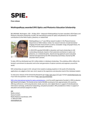 Press release
Mukhopadhyay awarded SPIE Optics and Photonics Education Scholarship
BELLINGHAM, Washington, USA – 29 May 2014 – Sabyasachi Mukhopadhyay has been awarded a 2014 Optics and
Photonics Education Scholarship by SPIE, the international society for optics and photonics for his potential
contributions to the field of optics, photonics or related field
Mukhopadhyay is a 1st
year MS by research student in the Physical Sciences
Department at IISER, Kolkata (India). His research interests include biomedical
imaging and weak measurement as well as renewable rnergy and graph theory. He
has 24 journal and paper publications.
In 2014 SPIE awarded $353,000 in education and travel scholarships to 144
outstanding individuals, based on their potential contribution to optics and
photonics, or a related discipline. Award-winning applicants were evaluated,
selected and approved by the SPIE Scholarship Committee, Chaired by SPIE
volunteer Kevin Leonard.
To date, SPIE has distributed over $3.5 million dollars in individual scholarships. This ambitious effort reflects the
Society's commitment to education and to the next generation of optical scientists and engineers around the
world.
SPIE scholarships are open to full- and part-time students studying anywhere in the world. All scholarship
applications are judged on their own merit, based on the experience and education level of the individual student.
To view press releases of the Scholarship Recipients go to http://spie.org/x1737.xml. Contact scholarships@spie.org
if you have any questions. Learn more at http://spie.org/scholarships.
SPIE is the international society for optics and photonics, a not-for-profit organization founded in 1955 to advance
light-based technologies. The Society serves nearly 256,000 constituents from approximately 155 countries,
offering conferences, continuing education, books, journals, and a digital library in support of interdisciplinary
information exchange, professional networking, and patent precedent. SPIE provided $3.2 million in support of
education and outreach programs in 2013.
###
Media contact:
Stacey Crockett
Media Relations Coordinator, SPIE
+1 360-676-3290
staceyc@spie.org
 