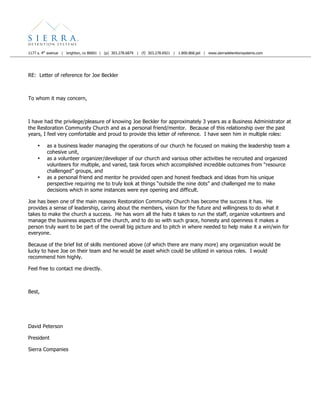 1177 s. 4th
avenue | brighton, co 80601 | (p) 303.278.6879 | (f) 303.278.6921 | 1.800.868.jail | www.sierradetentionsystems.com
RE: Letter of reference for Joe Beckler
To whom it may concern,
I have had the privilege/pleasure of knowing Joe Beckler for approximately 3 years as a Business Administrator at
the Restoration Community Church and as a personal friend/mentor. Because of this relationship over the past
years, I feel very comfortable and proud to provide this letter of reference. I have seen him in multiple roles:
• as a business leader managing the operations of our church he focused on making the leadership team a
cohesive unit,
• as a volunteer organizer/developer of our church and various other activities he recruited and organized
volunteers for multiple, and varied, task forces which accomplished incredible outcomes from “resource
challenged” groups, and
• as a personal friend and mentor he provided open and honest feedback and ideas from his unique
perspective requiring me to truly look at things “outside the nine dots” and challenged me to make
decisions which in some instances were eye opening and difficult.
Joe has been one of the main reasons Restoration Community Church has become the success it has. He
provides a sense of leadership, caring about the members, vision for the future and willingness to do what it
takes to make the church a success. He has worn all the hats it takes to run the staff, organize volunteers and
manage the business aspects of the church, and to do so with such grace, honesty and openness it makes a
person truly want to be part of the overall big picture and to pitch in where needed to help make it a win/win for
everyone.
Because of the brief list of skills mentioned above (of which there are many more) any organization would be
lucky to have Joe on their team and he would be asset which could be utilized in various roles. I would
recommend him highly.
Feel free to contact me directly.
Best,
David Peterson
President
Sierra Companies
 