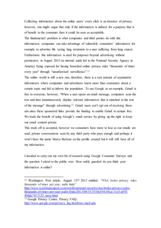 Collecting information about the online users’ every click is an invasion of privacy;
however, one might argue that only if the information is utilised for a purpose that is
of benefit to the consumer then it could be seen as acceptable.
The fundamental problem is what companies and third parties do with this
information; companies can take advantage of vulnerable consumers’ information for
example to advertise life saving lung treatment to a user suffering from lung cancer.
Furthermore this information is used for purposes beyond advertising without
permission; in August 2013 an internal audit led to the National Security Agency in
America being exposed for having breached online privacy rules “thousands of times
every year” through “unauthorised surveillance”.11
The online world is still a new one, therefore, there is a vast amount of asymmetric
information where companies and advertisers know more than consumers about a
certain topic and fail to inform the population. To use Google as an example, Gmail is
free to everyone, however, “When a user opens an email message, computers scan the
text and then instantaneously display relevant information that is matched to the text
of the message” through advertising.12 Gmail users can’t opt out of receiving these
ads since these sponsored links provide the funding to enable Gmail to remain free.
We trade the benefit of using Google’s email service by giving up the right to keep
our email content private.
This trade off is accepted, however we consumers have more to lose as our emails are
read, private conversations seen by any third party who pays enough and perhaps it
won’t have the name Marco Bertone on the profile created but it will still have all of
my information.
I decided to carry out my own bit of research using Google Consumer Surveys and
the question I asked to the public was: How safely guarded do you think your
information is online?
11 Washington Post article, August 15th 2013 entitled: “NSA broke privacy rules
thousands of times per year, audit finds”
http://www.washingtonpost.com/world/national-security/nsa-broke-privacy-rules-
thousands-of-times-per-year-audit-finds/2013/08/15/3310e554-05ca-11e3-a07f-
49ddc7417125_story.html
12 Google Privacy Center, Privacy FAQ,
http://www.google.com/privacy_faq.html#toc-mail-ads.
 