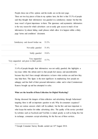 People chose one of five options and the results are on the next page.
There are two key pieces of data in my opinion here; the first is that 33.3% of people
said they thought their information was guarded in a satisfactory manner but that this
issue wasn’t of great importance to them. This ignorance and asymmetric information
is the very reason for which advertisers can so easily gain access to much of our
information by almost hiding small phrases which allow it to happen within a thirty
page ‘terms and conditions’ document.
13
31.4% of people thought their information was not safely guarded; this highlights a
key issue within this debate and it is that people feel uneasy and uncomfortable
because they don’t have enough information to know what cookies are and how they
may help them. This figure is the most significant in emphasising how people are
unhappy and fear theft of their personal information online and is what Commissioner
Kuneva brought up and has attempted to solve.
What are the benefits of Data Collection for Digital Marketing?
Having discussed the dangers of data collection and advertising through behavioural
targeting there is still an important question to ask: Why do consumers acquiesce?
There are various answers which will be outlined, but the first and most important is
what keeps the market for online advertising alive: The quality of the service provided
by websites such as Facebook and YouTube is valued greatly as well as being free but
in exchange, consumers accept advertising for the free use of these services.
13 Google Consumer Survey Results carried out 14th August 2014.
Satisfactory and doesn't bother me 33.3%
Not safely guarded 31.4%
Safely guarded 19.6%
Very unguarded
Very unguarded and given to third parties
15.7%
 