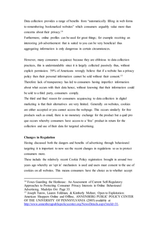Data collection provides a range of benefits from “automatically filling in web forms
to remembering bookmarked websites” which consumers arguably value more than
concerns about their privacy.14
Furthermore, online profiles can be used for great things; for example receiving an
interesting job advertisement that is suited to you can be very beneficial thus
aggregating information is only dangerous in certain circumstances.
However, many consumers acquiesce because they are oblivious to data collection
practices, this is understandable since it is largely collected passively thus, without
explicit permission. 59% of Americans wrongly believe that if a website has a privacy
policy then their personal information cannot be sold without their consent.15
Therefore lack of transparency has led to consumers having imperfect information
about what occurs with their data hence, without knowing that their information could
be sold to a third party, consumers comply.
The third and final reason for consumers acquiescing to data collection in digital
marketing is that their alternatives are very limited. Generally on websites, cookies
are either accepted or you cannot access the webpage. This occurs similarly for free
products such as email, there is no monetary exchange for the product but a quid pro
quo occurs whereby consumers have access to a ‘free’ product in return for the
collection and use of their data for targeted advertising.
Changes in Regulation
Having discussed both the dangers and benefits of advertising through behavioural
targeting it is important to now see the recent changes in regulations so as to protect
consumers more.
These include the relatively recent Cookie Policy registration brought in around two
years ago whereby an ‘opt in’ mechanism is used and users must consent to the use of
cookies on all websites. This means consumers have the choice as to whether accept
14 Foxes Guarding the Henhouse: An Assessment of Current Self-Regulatory
Approaches to Protecting Consumer Privacy Interests in Online Behavioural
Advertising, Madolyn Orr. Page 33.
15 Joseph Turow, Lauren Feldman, & Kimberly Meltzer, Open to Exploitation:
American Shoppers Online and Offline, ANNENBERG PUBLIC POLICY CENTER
OF THE UNIVERSITY OF PENNSYLVANIA (2005) available at
http://www.annenbergpublicpolicycenter.org/NewsDetails.aspx?myId=31.
 