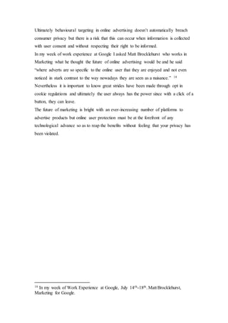 Ultimately behavioural targeting in online advertising doesn’t automatically breach
consumer privacy but there is a risk that this can occur when information is collected
with user consent and without respecting their right to be informed.
In my week of work experience at Google I asked Matt Brocklehurst who works in
Marketing what he thought the future of online advertising would be and he said
“where adverts are so specific to the online user that they are enjoyed and not even
noticed in stark contrast to the way nowadays they are seen as a nuisance.” 18
Nevertheless it is important to know great strides have been made through opt in
cookie regulations and ultimately the user always has the power since with a click of a
button, they can leave.
The future of marketing is bright with an ever-increasing number of platforms to
advertise products but online user protection must be at the forefront of any
technological advance so as to reap the benefits without feeling that your privacy has
been violated.
18 In my week of Work Experience at Google, July 14th-18th. Matt Brocklehurst,
Marketing for Google.
 