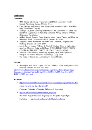 Bibliography
Documents:
 “IAB Internet advertising revenue report 2013 first six months’ results”
Internet Advertising Bureau, October 2013.
 Chen, Jianqing and Stallaert, Jan, An economic analysis of online advertising
using Behavioural Targeting.
 Madolyn Orr, Foxes Guarding the Henhouse: An Assessment of Current Self-
Regulatory Approaches to Protecting Consumer Privacy Interests in Online
Behavioural Advertising.
 Ashkan Soltani, Shannon Canty, Quentin Mayo, Lauren Thomas and Chris Jay
Hoofnagle, Flash Cookies and Privacy. (August 10, 2009)
 Meglena Kuneva, Roundtable on Online Data Collection, Targeting and
Profiling, Brussels, 31 March 2009.
 Joseph Turow, Lauren Feldman, & Kimberly Meltzer, Open to Exploitation:
American Shoppers Online and Offline, ANNENBERG PUBLIC POLICY
CENTER OF THE UNIVERSITY OF PENNSYLVANIA (2005)
 American Association of Advertising Agencies, et al., Self-Regulatory
Principles for Online Behavioral Advertising 1 (July 2009).
 The Value of Behavioural Advertising by Howard Beales.
Articles:
 Washington Post article, August 15th 2013 entitled: “NSA broke privacy rules
thousands of times per year, audit finds”
http://www.washingtonpost.com/world/national-security/nsa-broke-privacy-rules-
thousands-of-times-per-year-audit-finds/2013/08/15/3310e554-05ca-11e3-a07f-
49ddc7417125_story.html
Websites:
 http://www.consumerfed.org/elements/www.consumerfed.org/file/Online_Beh
avioral_Advertising_fact_sheet(1).pdf
Consumer Federation of America: Behavioural Advertising
 http://en.wikipedia.org/wiki/Behavioral_targeting
Wikipedia Page: Behavioural Targeting and Wikipedia Page: Digital
Marketing http://en.wikipedia.org/wiki/Digital_marketing
 