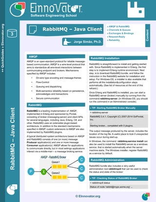 RabbitMQ–JavaClient
© EInnovator.org
AMQP is an open-standard protocol for reliable message-
based communication. AMQP is a wire-level protocol that
aims to standardize all wire-level interactions between
communicating endpoint and brokers. Mechanisms
specified by AMQP includes:
• On-wire type encoding and message-frames
• Flow-Control
• Queuing and dispatching
• Multi-semantics reliability based on persistence,
acknowledges and transactions
• Secure communication
RabbitMQ is a leading implementation of AMQP,
implemented in Erlang and sponsored by Pivotal,
consisting of broker (messaging-server) and client APIs
for several languages, including Java, Erlang, C#, and
other. RabbitMQ uses an extensible plugin-based
architecture. In addition to the standard mechanisms
specified in AMQP, custom extensions to AMQP are also
implemented by RabbitMQ plugins.
A typical distributed system architecture based on AMQP
and RabbitMQ consists of one (or more) message
Producer application(s) and one or more message
Consumer application(s). AMQP allows for applications
to communicate directly, but in most settings applications
interact via a middle-man – a message broking service.
RabbitMQ is straightforward to install and getting started
with. Since RabbitMQ is implemented in Erlang, the first
step is to implement Erlang runtime environment. Next
step, is to download RabbitMQ bundle, and follow the
instruction in the RabbitMQ website for installation and
setup. For Windows-OS, a installer is also available that
performs all the installation&configuration steps
automatically. (See list of resources at the end of this
refcard.)
Once Erlang and RabbitMQ is installed, you can start a
RabbitMQ server (broker) manually by running from the
command rabbitmq-server. (In Windows-OS, you should
run the command in an Administrator console).
» TIP: Starting RabbitMQ Broker Manually
> rabbitmq-server
RabbitMQ 3.4.1. Copyright (C) 2007-2014 GoPivotal,
Inc.
...
Starting broker... completed with 0 plugins.
The output message produced by the server, includes the
location of the log file. A useful place to look if unexpected
issues occur during start-up.
In Windows, the command rabbitmq-service install can
also be used to install the RabbitMQ server as a windows
service, that is started automatically when the server
machine starts. The Windows installer, register RabbitMQ
as a service by default.
RabbitMQ bundle also includes a very useful
administration tool rabbitmqctl that can be used to check
the status and state of the broker:
» TIP: Checking Status of RabbitMQ Broker
> rabbitmqctl status
Status of node 'rabbit@mypc.acme.org' ...
© EInnovator.org
++QuickGuides»EInnovator.org
3
Software Engineering School
Content
» AMQP & RabbitMQ
» Channels & Queues
» Exchanges & Bindings
» Request-Reply
» Reliability
Jorge Simão, Ph.D.
RabbitMQ – Java Client
AMQP
RabbitMQ
RabbitMQ Installation
RabbitMQ Administration
 