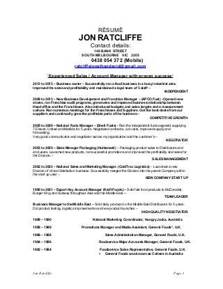 RÉSUMÉ
JON RATCLIFFE
Contact details:
149 BANK STREET
SOUTH MELBOURNE VIC 3205
0438 054 372 (Mobile)
ratcliffejonathandavid@gmail.com
‘Experienced Sales / Account Manager with proven success’
2013 to 2015 – Business owner – Successfully ran a food business in a busy industrial area.
Improved the sales and profitability and maintained a loyal team of 5 staff –
INDEPENDENT
2009 to 2013 – New Business Development and Franchise Manager – (APCO Fuel) - Opened new
stores, ran Franchise audit programs, grew sales and improved business relationship between
Head office and the Franchisees. Also introduced budgets and sales targets and a measurement
culture. Ran numerous meetings for the Franchisees and Suppliers. Got the best deals from our
suppliers and continually grew the profitable parts of the business –
COMPETITIVE GROWTH
2005 to 2009 – National Fuels Manager – (Shell Fuels) - Ran the independent fuels segment supplying
7 Eleven, United and Matilda for 5 years. Negotiated contracts, cut costs, improved supply and
forecasting.
Very good communicator and negotiator across my organization and the customer’s –
NEGOTIATOR
2003 to 2005 – State Manager Packaging (Huhtamaki) – Packaging product sales to Distributors and
end users. Launched new products, ran successful promotions and improved the profitability and sales for
the Division. –
SALES MANAGEMENT
2002 to 2003 – National Sales and Marketing Manager. (ColdTrac Logistics) – Launched a new
Division of a food distribution business. Successfully merged the Division into the parent Company within
the start up year –
NEW COMPANY START UP
1990 to 2001 – Export Key Account Manager (Kraft Foods) – Sold fast food products to McDonalds,
Burger King and Subway throughout Asia and the Middle East –
TEAM LEADER
Business Manager to the Middle East – Sold dairy products to the Middle East Distributors for 5 years.
Did product testing, logistics improvements and new product launches –
HIGH QUALITY NEGOTIATOR
1989 – 1990 National Marketing Co-ordinator, Hungry Jacks, Australia
1988 – 1989 Promotions Manager and Media Assistant, General Foods*, U.K.
1986 – 1988 Sales Administration Manager, General Foods, U.K.
1984 – 1986 Foodservice Major Accounts Manager, General Foods, U.K.
1982 – 1984 Foodservice Sales Representative, General Foods, U.K.
• General Foods was known as Cottees in Australia
Jon Ratcliffe Page 1
 