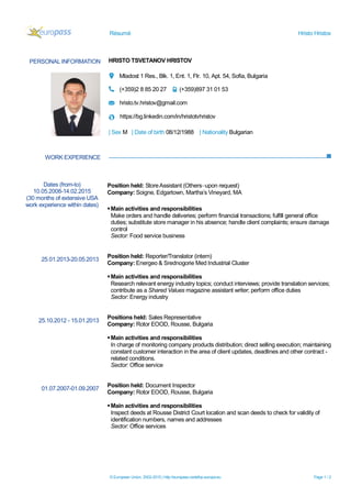 Résumé Hristo Hristov
© European Union, 2002-2015 | http://europass.cedefop.europa.eu Page 1 / 2
PERSONAL INFORMATION HRISTO TSVETANOV HRISTOV
Mladost 1 Res., Blk. 1, Ent. 1, Flr. 10, Apt. 54, Sofia, Bulgaria
(+359)2 8 85 20 27 (+359)897 31 01 53
hristo.tv.hristov@gmail.com
https://bg.linkedin.com/in/hristotvhristov
| Sex M | Date of birth 08/12/1988 | Nationality Bulgarian
WORK EXPERIENCE
Dates (from-to)
10.05.2008-14.02.2015
(30 months of extensive USA
work experience within dates)
25.01.2013-20.05.2013
25.10.2012 - 15.01.2013
01.07.2007-01.09.2007
Position held: StoreAssistant (Others–upon request)
Company: Soigne, Edgartown, Martha’s Vineyard, MA
Main activities and responsibilities
Make orders and handle deliveries; perform financial transactions; fulfill general office
duties; substitute store manager in his absence; handle client complaints; ensure damage
control
Sector: Food service business
Position held: Reporter/Translator (intern)
Company: Energeo & Srednogorie Med Industrial Cluster
Main activities and responsibilities
Research relevant energy industry topics; conduct interviews; provide translation services;
contribute as a Shared Values magazine assistant writer; perform office duties
Sector: Energy industry
Positions held: Sales Representative
Company: Rotor EOOD, Rousse, Bulgaria
Main activities and responsibilities
In charge of monitoring company products distribution; direct selling execution; maintaining
constant customer interaction in the area of client updates, deadlines and other contract -
related conditions.
Sector: Office service
Position held: Document Inspector
Company: Rotor EOOD, Rousse, Bulgaria
Main activities and responsibilities
Inspect deeds at Rousse District Court location and scan deeds to check for validity of
identification numbers, names and addresses
Sector: Office services
 