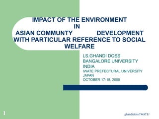 ghandidoss/IWATE/1
IMPACT OF THE ENVIRONMENT
IN
ASIAN COMMUNTY DEVELOPMENT
WITH PARTICULAR REFERENCE TO SOCIAL
WELFARE
LS.GHANDI DOSS
BANGALORE UNIVERSITY
INDIA
IWATE PREFECTURAL UNIVERSITY
JAPAN
OCTOBER 17-18, 2008
 