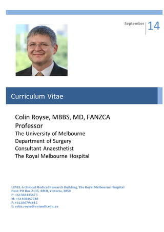 Part E.
LEVEL 6 Clinical Medical Research Building, The Royal Melbourne Hospital
Post: PO Box 2135, RMH, Victoria, 3050
P: +61383445673
M: +61408467548
F: +61386794445
E: colin.royse@unimelb.edu.au
September
14
Curriculum Vitae
Colin Royse, MBBS, MD, FANZCA
Professor
The University of Melbourne
Department of Surgery
Consultant Anaesthetist
The Royal Melbourne Hospital
 