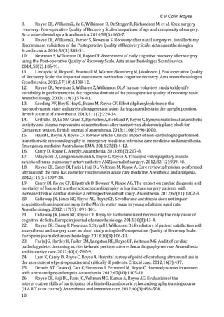 CV Colin Royse
10
8. Royse CF, WilliamsZ, YeG, Wilkinson D, DeSteigerR, RichardsonM, et al. Kneesurgery
recovery: Post-operative Quality of RecoveryScale comparison of ageandcomplexity ofsurgery.
Acta anaesthesiologica Scandinavica. 2014;58(6):660-7.
9. Royse CF, WilliamsZ, PurserS, Newman S. Recovery afternasal surgery vs. tonsillectomy:
discriminant validation of the Postoperative Quality ofRecoveryScale. Acta anaesthesiologica
Scandinavica. 2014;58(3):345-51.
10. Newman S, Wilkinson DJ, RoyseCF.Assessment of early cognitive recovery aftersurgery
using the Post-operative Quality of Recovery Scale. Acta anaesthesiologicaScandinavica.
2014;58(2):185-91.
11. Lindqvist M, RoyseC, Brattwall M, Warren-StombergM, Jakobsson J.Post-operative Quality
of Recovery Scale:the impact of assessment methodon cognitive recovery. Acta anaesthesiologica
Scandinavica. 2013;57(10):1308-12.
12. Royse CF, Newman S, Williams Z, Wilkinson DJ. A human volunteerstudy to identify
variability in performancein thecognitivedomainofthepostoperativequality of recovery scale.
Anesthesiology. 2013;119(3):576-81.
13. Soeding PF, Hoy S, HoyG, EvansM, RoyseCF. Effect ofphenylephrineonthe
haemodynamic state andcerebral oxygen saturation duringanaesthesiain theupright position.
British journal ofanaesthesia. 2013;111(2):229-34.
14. Griffiths JD, LeNV, Grant S, Bjorksten A, Hebbard P, Royse C. Symptomatic local anaesthetic
toxicity and plasma ropivacaineconcentrationsaftertransversus abdominis planeblock for
Caesarean section. British journal of anaesthesia. 2013;110(6):996-1000.
15. Haji DL, Royse A, RoyseCF. Review article: Clinical impact of non-cardiologist-performed
transthoracic echocardiography in emergency medicine, intensivecaremedicine andanaesthesia.
Emergency medicine Australasia: EMA. 2013;25(1):4-12.
16. Canty D, Royse C.A reply. Anaesthesia. 2013;68(2):207-8.
17. Udayasiri D, GangahanumaiahS, Royse C,RoyseA. Tricuspid valvepapillary muscle
avulsion from a pulmonary artery catheter. ANZjournal of surgery. 2012;82(12):939-40.
18. Royse CF, CantyDJ, FarisJ, Haji DL, VeltmanM, Royse A.Corereview:physician-performed
ultrasound: the time hascomeforroutine usein acute care medicine. Anesthesia andanalgesia.
2012;115(5):1007-28.
19. Canty DJ, RoyseCF, Kilpatrick D, BowyerA, Royse AG. The impact on cardiac diagnosis and
mortality of focusedtransthoracic echocardiographyin hip fracturesurgery patients with
increasedrisk ofcardiac disease: a retrospectivecohort study. Anaesthesia. 2012;67(11):1202-9.
20. Callaway JK, Jones NC, Royse AG, RoyseCF. Sevofluraneanesthesia does not impair
acquisition learningormemory in the Morris water maze in youngadult andagedrats.
Anesthesiology. 2012;117(5):1091-101.
21. Callaway JK, Jones NC, RoyseCF. Reply to: Isoflurane is not necessarily theonly cause of
cognitive deficits. European journal ofanaesthesiology. 2013;30(1):43-4.
22. Royse CF, Chung F, NewmanS, Stygall J, WilkinsonDJ. Predictors ofpatient satisfaction with
anaesthesia and surgery care: a cohort study usingthePostoperative Quality of Recovery Scale.
European journal of anaesthesiology. 2013;30(3):106-10.
23. Faris JG, Hartley K, FullerCM, LangstonRB, RoyseCF, Veltman MG. Audit of cardiac
pathologydetection usinga criteria-basedperioperativeechocardiography service. Anaesthesia
and intensive care. 2012;40(4):702-9.
24. Lam K, Canty D, RoyseC, RoyseA. Hospital survey of point-of-carelungultrasounduse in
the assessment ofperi-operativeandcritically ill patients. Critical care. 2012;16(3):437.
25. Dennis AT, Castro J, Carr C, Simmons S, Permezel M, Royse C. Haemodynamics in women
with untreatedpre-eclampsia. Anaesthesia. 2012;67(10):1105-18.
26. Royse CF, Haji DL, FarisJG, Veltman MG, KumarA, Royse AG. Evaluationofthe
interpretative skillsofparticipants of a limitedtransthoracicechocardiography training course
(H.A.R.T.scan course). Anaesthesia and intensivecare. 2012;40(3):498-504.
 