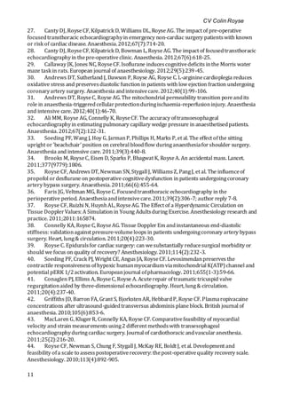 CV Colin Royse
11
27. Canty DJ, RoyseCF, Kilpatrick D, Williams DL, RoyseAG. The impact of pre-operative
focusedtransthoracic echocardiographyin emergency non-cardiac surgery patientswith known
or risk of cardiac disease. Anaesthesia.2012;67(7):714-20.
28. Canty DJ, RoyseCF, Kilpatrick D, Bowman L, RoyseAG. The impact of focusedtransthoracic
echocardiographyin thepre-operativeclinic. Anaesthesia. 2012;67(6):618-25.
29. Callaway JK, Jones NC, RoyseCF. Isoflurane inducescognitivedeficits inthe Morris water
maze task in rats. European journal of anaesthesiology. 2012;29(5):239-45.
30. Andrews DT, Sutherland J, Dawson P, Royse AG, Royse C. L-argininecardioplegia reduces
oxidative stress and preservesdiastolic function in patients with low ejection fraction undergoing
coronaryartery surgery. Anaesthesia andintensivecare. 2012;40(1):99-106.
31. Andrews DT, RoyseC, Royse AG. The mitochondrial permeability transition poreandits
role in anaesthesia-triggeredcellularprotectionduringischaemia-reperfusioninjury. Anaesthesia
and intensive care. 2012;40(1):46-70.
32. Ali MM, Royse AG, Connelly K, RoyseCF. The accuracy oftransoesophageal
echocardiographyin estimatingpulmonary capillary wedge pressure in anaesthetisedpatients.
Anaesthesia. 2012;67(2):122-31.
33. Soeding PF, Wang J, Hoy G, JarmanP, Phillips H, Marks P, et al. The effect ofthe sitting
upright or'beachchair'position on cerebral bloodflow duringanaesthesiaforshoulder surgery.
Anaesthesia and intensive care. 2011;39(3):440-8.
34. Brooks M, RoyseC, Eisen D, Sparks P, Bhagwat K, RoyseA. An accidental mass. Lancet.
2011;377(9779):1806.
35. Royse CF, Andrews DT, Newman SN, Stygall J, WilliamsZ, PangJ, et al. The influenceof
propofol ordesflurane on postoperative cognitivedysfunction in patients undergoingcoronary
artery bypass surgery. Anaesthesia.2011;66(6):455-64.
36. Faris JG, Veltman MG, RoyseC. Focusedtransthoracic echocardiography in the
perioperative period. Anaesthesiaandintensivecare. 2011;39(2):306-7; author reply 7-8.
37. Royse CF, Ruizhi N, HuynhAL,RoyseAG. The Effect of a Hyperdynamic Circulation on
Tissue DopplerValues: A Simulation in Young Adultsduring Exercise. Anesthesiology research and
practice. 2011;2011:165874.
38. Connelly KA, Royse C, RoyseAG. Tissue DopplerEm andinstantaneous end-diastolic
stiffness: validationagainst pressure-volumeloops in patients undergoingcoronary artery bypass
surgery. Heart, lung& circulation. 2011;20(4):223-30.
39. Royse C. Epiduralsfor cardiac surgery: can wesubstantially reducesurgical morbidity or
should we focus on quality of recovery? Anesthesiology. 2011;114(2):232-3.
40. Soeding PF, Crack PJ, Wright CE, Angus JA, RoyseCF. Levosimendanpreserves the
contractile responsiveness ofhypoxic humanmyocardium viamitochondrial K(ATP)channel and
potential pERK 1/2activation. Europeanjournal ofpharmacology. 2011;655(1-3):59-66.
41. Conaglen PJ, Ellims A, RoyseC, Royse A. Acuterepair oftraumatictricuspid valve
regurgitationaided by three-dimensional echocardiography. Heart, lung& circulation.
2011;20(4):237-40.
42. Griffiths JD, Barron FA, Grant S, BjorkstenAR, HebbardP, Royse CF. Plasmaropivacaine
concentrations after ultrasound-guidedtransversus abdominis planeblock. British journal of
anaesthesia. 2010;105(6):853-6.
43. MacLaren G, KlugerR, Connelly KA, Royse CF. Comparativefeasibility of myocardial
velocity and strain measurements using2 different methodswith transesophageal
echocardiographyduringcardiac surgery. Journal of cardiothoracic andvascularanesthesia.
2011;25(2):216-20.
44. Royse CF, Newman S, Chung F, Stygall J, McKay RE, Boldt J, et al. Development and
feasibility ofa scale to assesspostoperativerecovery: thepost-operativequality recovery scale.
Anesthesiology. 2010;113(4):892-905.
 