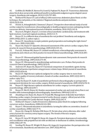 CV Colin Royse
12
45. Griffiths JD, Middle JV, BarronFA, Grant SJ, Popham PA, Royse CF. Transversus abdominis
plane block does not provide additional benefit to multimodal analgesiain gynecological cancer
surgery. Anesthesia and analgesia. 2010;111(3):797-801.
46. HebbardPD,RoyseCF. Lack of efficacywith transversus abdominis planeblock: isit the
technique, theend points, or thestatistics?Regional anesthesia andpainmedicine.
2010;35(3):324.
47. Dennis A, Arhanghelschi I, Simmons S,RoyseC. Prospectiveobservational studyofserial
cardiac output by transthoracic echocardiography in healthypregnant women undergoingelective
caesarean delivery. International journal ofobstetric anesthesia. 2010;19(2):142-8.
48. BourneE, Wright C,RoyseC. A review oflocal anesthetic cardiotoxicity and treatment with
lipid emulsion. Local and regional anesthesia. 2010;3:11-9.
49. Royse CF. Isa different dose ofanesthesia thereal problem?Anesthesia and analgesia.
2009;109(6):2031-2; authorreply 2.
50. Royse CF. Anaesthesia in septic patients: good preparationandmakingtheright choice?
Critical care. 2009;13(6):1001.
51. Royse AG, RoyseCF. Epiaortic ultrasoundassessment ofthe aortain cardiac surgery. Best
practice & researchClinical anaesthesiology. 2009;23(3):335-41.
52. Faris JG, Veltman MG, RoyseCF. Limited transthoracic echocardiography assessment in
anaesthesia and critical care.Best practice & research Clinical anaesthesiology. 2009;23(3):285-
98.
53. Royse CF. Ultrasound-guided haemodynamic state assessment. Best practice& research
Clinical anaesthesiology. 2009;23(3):273-83.
54. Royse CF. Ultrsasound in anaesthesiology andintensive care. Preface. Best practice &
research Clinical anaesthesiology. 2009;23(3):vii.
55. Andrews DT, RoyseAG, RoyseCF. Functional comparison of anaesthetic agents during
myocardial ischaemia-reperfusion usingpressure-volume loops. British journal of anaesthesia.
2009;103(5):654-64.
56. Royse CF. High thoracic epidural analgesia forcardiac surgery: time to movefrom
morbidity to quality ofrecoveryindicators. Annalsofcardiac anaesthesia. 2009;12(2):168-9;
author reply70-1.
57. Canty DJ, RoyseCF. Audit ofanaesthetist-performedechocardiography on perioperative
management decisions fornon-cardiac surgery. British journal of anaesthesia. 2009;103(3):352-8.
58. Royse CF. High thoracic epidural anaesthesia forcardiac surgery. Current opinion in
anaesthesiology. 2009;22(1):84-7.
59. Royse CF, BirdH, Royse AG. Routine assessment of coeliac axis andrenal artery flow is not
feasible with transoesophageal echocardiography. Anaesthesia. 2009;64(1):103-4.
60. AlsaddiqueAA, RoyseAG, RoyseCF, Fouda MA. Management of diastolic heart failure
following cardiac surgery. Europeanjournal of cardio-thoracic surgery : official journal of the
European AssociationforCardio-thoracic Surgery. 2009;35(2):241-9.
61. HebbardP, Royse C. Audit of transverseabdominus plane block foranalgesia following
caesarean section. Anaesthesia.2008;63(12):1382.
62. Royse C. Ultrasound education in anaesthesia:turningthe tables on convention. Annalsof
cardiac anaesthesia. 2008;11(2):77-9.
63. Royse AG, Chang GS, NicholasDM, Royse CF. No lateulnarartery atheroma after radial
artery harvest forcoronaryartery bypasssurgery. TheAnnalsofthoracic surgery.
2008;85(3):891-4.
64. Royse CF, Liew DF, Wright CE, Royse AG, AngusJA. Persistent depressionofcontractility
and vasodilation with propofol but not with sevoflurane ordesflurane in rabbits. Anesthesiology.
2008;108(1):87-93.
65. Soeding PE, Royse CF, Wright CE,RoyseAG, AngusJA. Inoprotection: theperioperativerole
of levosimendan. Anaesthesia and intensivecare. 2007;35(6):845-62.
 