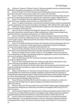 CV Colin Royse
13
66. HebbardP, Fujiwara Y,ShibataY, RoyseC. Ultrasound-guided transversusabdominisplane
(TAP) block. Anaesthesia and intensive care. 2007;35(4):616-7.
67. Royse AG, RoyseCF. ICVTSon-linediscussion B Radial artery harvest preserves forearm
blood flow. Interactivecardiovascular andthoracic surgery. 2007;6(5):602.
68. Royse A, RoyseC. A standardisedintraoperativeultrasoundexamination of theaorta and
proximal coronary arteries. Interactive cardiovascularand thoracic surgery. 2006;5(6):701-4.
69. Royse CF, Soeding PF, Royse AG. Highthoracic epidural analgesiafor cardiac surgery: an
audit of 874cases. Anaesthesiaandintensivecare. 2007;35(3):374-7.
70. Royse C. Is depthofanesthesia, as assessedby the bispectral index, related to postoperative
cognitive dysfunction and recovery?Anesthesia and analgesia. 2007;104(5):1297; author reply -8.
71. HebbardP, Royse C. Ultrasoundguidedposteriorapproach to the infraclavicularbrachial
plexus. Anaesthesia. 2007;62(5):539.
72. Royse CF, RoyseAG, RohrlachR, Wright CE, Angus JA. Thecardiovascular effectsof
adrenaline, dobutamine andmilrinone in rabbitsusing pressure-volume loopsandguineapig
isolated atrial tissue.Anaesthesia andintensivecare.2007;35(2):180-8.
73. Royse C, RemediosC, Royse A. High thoracic epidural analgesiareduces therisk oflong-
term depressionin patientsundergoing coronary artery bypass surgery. Annalsofthoracicand
cardiovascularsurgery : official journal of the AssociationofThoracicandCardiovascular Surgeons
of Asia. 2007;13(1):32-5.
74. Royse CF, Connelly KA, MacLaren G, RoyseAG. Evaluation ofechocardiography indicesof
systolic function: a comparativestudy usingpressure-volumeloops in patients undergoing
coronaryartery bypasssurgery. Anaesthesia. 2007;62(2):109-16.
75. Royse CF, Seah JL, Donelan L, Royse AG. Point of care ultrasound forbasichaemodynamic
assessment: novicecompared with an expert operator. Anaesthesia. 2006;61(9):849-55.
76. Maclaren G, KlugerR, Prior D, Royse A, RoyseC. Tissue Doppler, strain, andstrain rate
echocardiography: principlesandpotential perioperativeapplications. Journal ofcardiothoracic
and vascular anesthesia. 2006;20(4):583-93.
77. Royse CF, Hall J, RoyseAG. The 'mesentery' dressing for epidural catheterfixation.
Anaesthesia. 2006;61(7):713.
78. Royse CE, ShaS, Soeding PF, Royse AG. Anatomical study ofthebrachial plexususing
surface ultrasound. Anaesthesia andintensivecare. 2006;34(2):203-10.
79. Soeding PE, Sha S, RoyseCE, Marks P, Hoy G, RoyseAG. A randomizedtrial ofultrasound-
guided brachial plexus anaesthesia in upperlimb surgery.Anaesthesia andintensivecare.
2005;33(6):719-25.
80. King G, FoleyJB, RoyseCF, Yastrebov K,Hussey M, BoyleG, et al. Myocardial stiffness and
the timing difference betweentissue Dopplerimaging Ea andpeak mitral valveopeningcan
distinguish physiological hypertrophy in athletes from hypertrophic cardiomyopathy. European
journal of echocardiography: the journal of theWorkingGroup on Echocardiographyofthe
European Society of Cardiology. 2006;7(6):423-9.
81. Royse CE, Royse AG, Deelen DA. Anaudit of morphine versusfentanyl as anadjunct to
ropivacaine 0.2% forhigh thoracic epidural analgesia. Anaesthesiaandintensivecare.
2005;33(5):639-44.
82. Royse CF, RoyseAG. The myocardial andvasculareffects of bupivacaine, levobupivacaine,
and ropivacaine usingpressurevolumeloops. Anesthesiaandanalgesia. 2005;101(3):679-87,
table of contents.
83. ChakravarthyM, Nadiminti S, KrishnamurthyJ, Thimmannagowda P, Jawali V, Royse CF, et
al. Temporary neurologic deficits in patients undergoing cardiac surgery with thoracic epidural
supplementation. Journal of cardiothoracicandvascularanesthesia. 2004;18(4):512-20.
84. Royse CF, RoyseAG, BharatulaA, Lai J, Veltman M, Cope L, et al. Substernal epicardial
echocardiography: a recommendedexamination sequenceandclinical evaluation in patients
undergoingcardiac surgery. The Annals of thoracic surgery. 2004;78(2):613-9; discussion9.
 