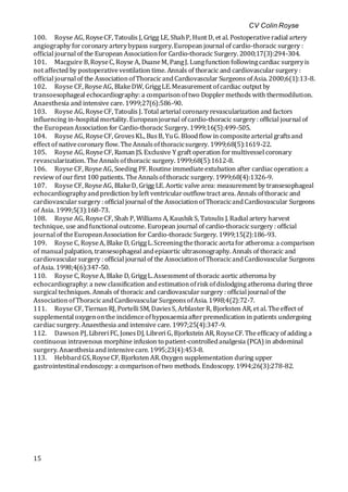 CV Colin Royse
15
100. Royse AG, RoyseCF, Tatoulis J, Grigg LE, ShahP, Hunt D, et al. Postoperativeradial artery
angiography forcoronary arterybypass surgery.European journal of cardio-thoracic surgery :
official journal of the European Associationfor Cardio-thoracic Surgery. 2000;17(3):294-304.
101. Macguire B,RoyseC, Royse A, DuaneM, PangJ. Lungfunction followingcardiac surgeryis
not affected by postoperativeventilation time. Annals of thoracic and cardiovascularsurgery :
official journal of the AssociationofThoracicandCardiovascular Surgeons ofAsia. 2000;6(1):13-8.
102. Royse CF, RoyseAG, BlakeDW, GriggLE.Measurement ofcardiac output by
transoesophageal echocardiography: a comparisonoftwo Dopplermethods with thermodilution.
Anaesthesia and intensive care. 1999;27(6):586-90.
103. Royse AG, RoyseCF, Tatoulis J. Total arterial coronary revascularization and factors
influencing in-hospital mortality. Europeanjournal ofcardio-thoracic surgery : official journal of
the EuropeanAssociation for Cardio-thoracic Surgery. 1999;16(5):499-505.
104. Royse AG, RoyseCF, GrovesKL, BusB, YuG. Bloodflow in compositearterial graftsand
effect of nativecoronary flow. TheAnnalsofthoracicsurgery. 1999;68(5):1619-22.
105. Royse AG, RoyseCF, Raman JS. Exclusive Y graft operation formultivessel coronary
revascularization. TheAnnalsofthoracic surgery. 1999;68(5):1612-8.
106. Royse CF, RoyseAG, Soeding PF. Routine immediateextubation after cardiacoperation: a
review of ourfirst 100 patients. TheAnnalsofthoracic surgery. 1999;68(4):1326-9.
107. Royse CF, RoyseAG, BlakeD, Grigg LE. Aortic valve area: measurement by transesophageal
echocardiographyandprediction byleft ventricularoutflow tract area. Annals ofthoracic and
cardiovascularsurgery : official journal of the AssociationofThoracicandCardiovascular Surgeons
of Asia. 1999;5(3):168-73.
108. Royse AG, RoyseCF, Shah P, Williams A, Kaushik S, Tatoulis J. Radial artery harvest
technique, use andfunctional outcome. European journal of cardio-thoracicsurgery : official
journal of theEuropeanAssociation for Cardio-thoracic Surgery. 1999;15(2):186-93.
109. Royse C, RoyseA, Blake D, GriggL.Screeningthethoracic aortafor atheroma: a comparison
of manual palpation, transesophageal andepiaortic ultrasonography. Annals of thoracic and
cardiovascularsurgery : official journal of the AssociationofThoracicandCardiovascular Surgeons
of Asia. 1998;4(6):347-50.
110. Royse C, RoyseA, Blake D, GriggL.Assessment of thoracic aortic atheroma by
echocardiography: a new classification andestimationofrisk ofdislodgingatheroma during three
surgical techniques. Annals of thoracic and cardiovascularsurgery : official journal of the
AssociationofThoracicandCardiovascularSurgeonsofAsia. 1998;4(2):72-7.
111. Royse CF, Tiernan RJ, Portelli SM, DaviesS, ArblasterR, Bjorksten AR, et al. Theeffect of
supplemental oxygenonthe incidenceofhypoxaemiaafterpremedication in patients undergoing
cardiac surgery. Anaesthesia and intensive care. 1997;25(4):347-9.
112. Dawson PJ, Libreri FC, JonesDJ, Libreri G, Bjorkstein AR, RoyseCF. Theefficacy of adding a
continuous intravenous morphine infusion to patient-controlledanalgesia (PCA) in abdominal
surgery. Anaesthesiaand intensivecare. 1995;23(4):453-8.
113. HebbardGS,RoyseCF, Bjorksten AR.Oxygen supplementation during upper
gastrointestinal endoscopy: a comparisonoftwo methods. Endoscopy. 1994;26(3):278-82.
 
