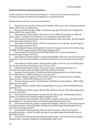 CV Colin Royse
18
National and international presentations.
I deliver national or international presentations > 5 time per year, with the majority ion
recent years being international presentations as an invited speaker.
Presentations for the last 3 years are shown below:
1. National. Invited speaker: Postoperative Quality of Recovery - are we doing a good job?
ANZCA, ASM; Perth, Australia 2012.
2. National. Invited speaker: Utility of rapid scanning (goal focused) echocardiography.
ANZCA ASM; Perth Austalia 2012.
3. International. Invited speaker: Horses for courses: different inotropes for different
disease states. Cardiothoracic & Intensive Care Symposium; Argentina 2012.
4. International. Invited speaker: Basic haemodynamic state assessment. World Congress
of Anesthesiology; Argentina 2012.
5. International. Invited speaker: CVC-PA versus echo: Pro-con debate. World Congress
of Anesthesiology; Argentina 2012.
6. International. Postoperative quality of recovery: Data presentaiton from studies using
the PQRS. World Congress of Anaesthesiology; Argentina 2012.
7. International. Basic TEE assessment of the Mitral Valve. American Society of
Anesthesiology; Chicago, USA 2012.
8. International. Keynote speaker: Postoperative Quality of Recovery: the new horizon for
anaestheia. 2011 International Basic and Clinical Research Forum of Anesthesia; Xian, China
2012.
9. International. Invited speaker: Postoperative quality of recovery: are we doing a good
job. European Society of Anaesthesia; Paris, France 2012.
10. International. Invited speaker: Echo to the rescue. International Congress of
Cardiothoracic and Vascular Anesthesia (ICCVA); Auckland, NZ 2012.
11. National. Invited speaker: Transthoracic Echocardiography in non-cardiac surgery.
The ULTRA Meeting - ANZCA; Melbourne, Australia 2012.
12. National. Keynote speaker: Ultrasound for everyone - how ultrasound is changing
clinical practice. ANZCA ASM; Melbourne, Aust 2013.
13. National. Keynote speaker: The limitations of Evidence based medicine. ANZCA ASM;
Melbourne, Aust 2013.
14. National. Keynote speaker: Measureing quality of recovery. ANZCA ASM; Melbourne,
Australia 2013.
15. International. Invited speaker: Rescue TEE. American Society of Anesthesiology; Sann
Francisco, USA 2013.
16. International. Invited Speaker: Focused Cardiac Ultrasound. 10th Meeting of Asian
Society of Cardiothoracic Anesthesiologists; Singapore 2013.
17. International. Invited Speaker: Postoperative cognitive dysfunction and effects on the
developing brain. European Society of Anaesthesiology; Madrid, Spain 2013.
18. International. Keynote speaker: Postoperative Quality of Recovery: The new horizon in
Anaesthesia practice. Annual Scientific Meeting in Anaesthesiology (Hong Kong Society of
Anaesthesia); Hong Kong 2013.
19. International. Keynote speaker: Ultrasound for everyone - the new horizon for
anaestehsia practice. Annual Scientific Meeting in Anaesthesiology (Hong Kong Society of
Anaesthesia) 2013.
20. International. Keynote speaker: Ultrasound para todos - how ultrasound is changing
clincal practice. Congreso Chileno de Anesthsiologica; Chile 2013.
 