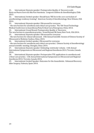 CV Colin Royse
19
21. International. Keynote speaker: Postoperative Quality of Recovery scale:
Hacia un Nuevo Score de Alta Post Anestesia. Congreso Chileno de Anesthsiologica; Chile
2013.
22. International. Invited speaker: Should basic TEE be in the core curriculum of
anesthesiology residency training? American Society of Anesthesiology; New Orleans, USA
2014.
23. International. Keynote speaker: Ultrasound for everyone
–the new horizon for anesthesia and critical care practice. The 5th Visual Technology
Medical Conference in Anaesthesia/Pain/Critical Care/Emergency; China 2014.
24. International. Grand Round: Postoperative Quality of Recovery:
The new horizon in anaesthesia practice. Grand Round; Mt Sanai, New York, USA 2014.
25. International. Keynote speaker: Ultrasound for everyone
–the new horizon for clinical ultrasound. 14th Annual Scientific Session of Chinese Society of
Ultrasound in Medicine Suzhou, China 2014.
26. International. Invited speaker: Ultrasound for everyone
–the new horizon for anesthesia and critical care practice. Chinese Society of Anesthesiology
annual scientific meeting; Chengdu, China 2014.
27. International. Keynote speaker: Estimating ventricular volume. 11th Annual
International Symposium on Ultrasound and Regional Anesthesia 2014; Toronto, Canada
2014.
28. International. Keynote speaker: Perioperative TTE applications in anesthesia and
critical care practice. 11th Annual International Symposium on Ultrasound and Regional
Anesthesia 2014; Toronto, Canada 2014.
29. International. Invited Speaker: Outcomes for the Anaesthetist. Enhanced Recovery
After Surgery; Valencia, Spain 2014.
 