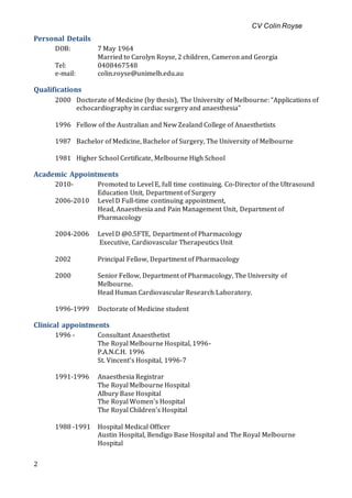 CV Colin Royse
2
Personal Details
DOB: 7 May 1964
Married to Carolyn Royse, 2 children, Cameron and Georgia
Tel: 0408467548
e-mail: colin.royse@unimelb.edu.au
Qualifications
2000 Doctorate of Medicine (by thesis), The University of Melbourne: “Applications of
echocardiography in cardiac surgery and anaesthesia”
1996 Fellow of the Australian and New Zealand College of Anaesthetists
1987 Bachelor of Medicine, Bachelor of Surgery, The University of Melbourne
1981 Higher School Certificate, Melbourne High School
Academic Appointments
2010- Promoted to Level E, full time continuing. Co-Director of the Ultrasound
Education Unit, Department of Surgery
2006-2010 Level D Full-time continuing appointment,
Head, Anaesthesia and Pain Management Unit, Department of
Pharmacology
2004-2006 Level D @0.5FTE, Department of Pharmacology
Executive, Cardiovascular Therapeutics Unit
2002 Principal Fellow, Department of Pharmacology
2000 Senior Fellow, Department of Pharmacology, The University of
Melbourne.
Head Human Cardiovascular Research Laboratory.
1996-1999 Doctorate of Medicine student
Clinical appointments
1996 - Consultant Anaesthetist
The Royal Melbourne Hospital, 1996-
P.A.N.C.H. 1996
St. Vincent’s Hospital, 1996-7
1991-1996 Anaesthesia Registrar
The Royal Melbourne Hospital
Albury Base Hospital
The Royal Women’s Hospital
The Royal Children’s Hospital
1988 -1991 Hospital Medical Officer
Austin Hospital, Bendigo Base Hospital and The Royal Melbourne
Hospital
 