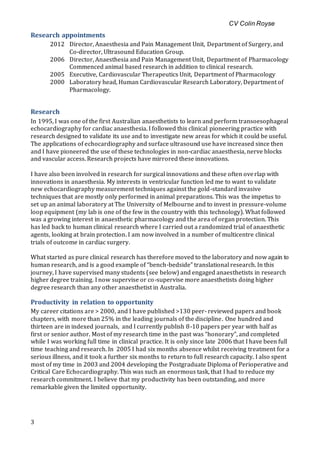 CV Colin Royse
3
Research appointments
2012 Director, Anaesthesia and Pain Management Unit, Department of Surgery, and
Co-director, Ultrasound Education Group.
2006 Director, Anaesthesia and Pain Management Unit, Department of Pharmacology
Commenced animal based research in addition to clinical research.
2005 Executive, Cardiovascular Therapeutics Unit, Department of Pharmacology
2000 Laboratory head, Human Cardiovascular Research Laboratory, Department of
Pharmacology.
Research
In 1995, I was one of the first Australian anaesthetists to learn and perform transoesophageal
echocardiography for cardiac anaesthesia. I followed this clinical pioneering practice with
research designed to validate its use and to investigate new areas for which it could be useful.
The applications of echocardiography and surface ultrasound use have increased since then
and I have pioneered the use of these technologies in non-cardiac anaesthesia, nerve blocks
and vascular access. Research projects have mirrored these innovations.
I have also been involved in research for surgical innovations and these often overlap with
innovations in anaesthesia. My interests in ventricular function led me to want to validate
new echocardiography measurement techniques against the gold-standard invasive
techniques that are mostly only performed in animal preparations. This was the impetus to
set up an animal laboratory at The University of Melbourne and to invest in pressure-volume
loop equipment (my lab is one of the few in the country with this technology). What followed
was a growing interest in anaesthetic pharmacology and the area of organ protection. This
has led back to human clinical research where I carried out a randomized trial of anaesthetic
agents, looking at brain protection. I am now involved in a number of multicentre clinical
trials of outcome in cardiac surgery.
What started as pure clinical research has therefore moved to the laboratory and now again to
human research, and is a good example of “bench-bedside” translational research. In this
journey, I have supervised many students (see below) and engaged anaesthetists in research
higher degree training. I now supervise or co-supervise more anaesthetists doing higher
degree research than any other anaesthetist in Australia.
Productivity in relation to opportunity
My career citations are > 2000, and I have published >130 peer- reviewed papers and book
chapters, with more than 25% in the leading journals of the discipline. One hundred and
thirteen are in indexed journals, and I currently publish 8-10 papers per year with half as
first or senior author. Most of my research time in the past was “honorary”, and completed
while I was working full time in clinical practice. It is only since late 2006 that I have been full
time teaching and research. In 2005 I had six months absence whilst receiving treatment for a
serious illness, and it took a further six months to return to full research capacity. I also spent
most of my time in 2003 and 2004 developing the Postgraduate Diploma of Perioperative and
Critical Care Echocardiography. This was such an enormous task, that I had to reduce my
research commitment. I believe that my productivity has been outstanding, and more
remarkable given the limited opportunity.
 