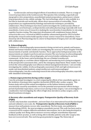 CV Colin Royse
4
Interests
a. Cardiovascular and neurological effects of anaesthesia in animals. There is a range of
research preparations in the Cardiovascular Therapeutics Unit, including organ bath and
myograph in-vitro preparations, anaesthetized animal preparations, and pressure-volume
loop preparations in rats, rabbits and pigs. This last technology, which is only available in a
few labs in Australia and world wide, allows direct measurement of contractility. These
preparations are supplemented by histology and molecular techniques provided by
collaborators. These techniques have been used to investigate the cardiovascular effects of
anaesthetics, novel inotropes, cardioprotection and safety pharmacology especially with local
anaesthetics. A new area of research is studying the neurotoxicity of anaesthetics in rats using
cognitive function testing. This important development will complement human clinical
research in this area. I received an ANZCA academic enhancement grant for 2012 to further
develop this research and to build capacity in basic science research for Anaesthesia. I have
closed my lab in Pharmacology due to a move to Department of Surgery, but I am still engaged
with collaborators.
b. Echocardiography
Validation of echocardiography measurements is being carried out in animals and humans. ,
Animal and human volunteer studies are investigating the accuracy of Tissue Doppler Velocity
measurements of systolic and diastolic function. These approaches hold great promise as the
measurements are simple to perform and non-invasive The new horizon in echocardiography
is 3-dimensional real time echocardiography, and several studies validating its use have
commenced. At the lower end of technology, the use of limited transthoracic
echocardiography as a real time clinical diagnostic and monitoring tool is being investigated
in the preoperative assessment clinic, and in the emergency department. These studies focus
on how the echocardiography scan influences clinical management decisions. I am currently
investigating the validity of echocardiography assessment of left and right atrial pressure in
awake and anaesthetized patients using transthoracic and transoesophageal
echocardiography. I am also conducting research into echocardiography education, especially
with simulation technologies.
c. Human organ protection during cardiac surgery
I was the principal investigator in a trial comparing the effects of two anaesthetic agents on
the incidence of postoperative cognitive dysfunction (POCD) after cardiac surgery. This
human study mirrored the animal investigations on the balance between potential
neurotoxicity caused by anaesthetics versus the potential neuroprotective effects during a
period of potential organ injury, such as occurs during cardiac surgery. I am an investigator in
a multicentre trial investigating the effect of high-dose steroids in cardiac surgery, and in
blood transfusion strategies.
d. Recovery after anaesthesia and surgery: Postoperative Quality of Recovery Scale
(PQRS)
I am the only Australian anaesthetist , and now Chair of an international board that developed
and and validated a new scale, the Postoperative Quality of Recovery Scale (PQRS) to
measure how well patients recover after anaesthesia. The first study, was published in
Anesthesiology (2010), the most prestigious anaesthetic journal. This scale has been used as
a research tool to compare different anaesthetic interventions, but is also being developed as
a clinical quality tool. Being able to measure recovery will give anaesthetists important
feedback on their practice, as well as being able to identify patients early after surgery who
have not recovered well.. This work has great potential to engage The University of
 