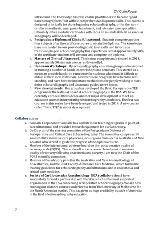 CV Colin Royse
7
ultrasound. The knowledge base will enable practitioners to become “good
basic sonographers” but without comprehensive diagnostic skills. This course is
designed principally for those beginning echocardiography, or for the non-
cardiac anaesthesia, emergency department, and intensive care specialties.
Ultimately other modular certificates with focus on musculoskeletal or vascular
sonography will be developed.
c. Postgraduate Diploma of Clinical Ultrasound. Students complete another
four subjects after the certificate course to obtain the diploma. The knowledge
base is extended to now provide diagnostic level skills and to focus on
transoesophageal echocardiography Our expectation is that approximately 50%
of the certificate students will continue and complete the diploma.
d. Masters of Clinical Ultrasound. This is now complete and released in 2014,
approximately 50 students are currently enrolled.
e. Hands-on Workshops. My echocardiography education group is also involved
in running a number of hands-on workshops and seminars. This started as a
means to provide hands-on experience for students who found it difficult to
obtain at their local institution. However these programs have become self-
standing, and have become important mechanisms for people wishing to start
doing echocardiography and ultrasound guided nerve blocks.
f. New developments. Our group has developed the Basic Perioperative TEE
program for the National Board of echocardiography in the USA. We have
currently enrolled 300 students. Another major development is to set up
education courses incorporating echocardiography simulators. The first two
courses in this series have been developed and tested in 2014. A new course
called “Basic TTE” is under development.
Collaborations
a. Sonosite Corporation: Sonosite has facilitated our teaching programs in point-of-
care ultrasound, and provided research equipment for our laboratory.
b. Co-Director of the steering committee of the Postgraduate Diploma of
Perioperative and Critical Care Echocardiography. The committee comprises 14
anaesthetists, intensive care physicians, or surgeons from across Australia and New
Zealand, who served to guide the progress of the diploma course.
c. Member of the international advisory board on the- postoperative quality of
recovery scale (PQRS). This scale will act as a research endpoint to measure
quality of recovery following anaesthesia and surgery. I am now the Chair of the
PQRS scientific committee.
d. Member of the advisory panel for the Australian and New Zealand College of
Anaesthetists, and the Joint Faculty of Intensive Care Medicine, which formulate
training guidelines for echocardiography and ultrasound use in anaesthesia and
critical care medicine.
e. Society of Cardiovascular Anesthesiology (SCA) collaboration: I have
successfully formed a partnership with the SCA, which is the most respected
organization in the USA concerning perioperative echocardiography. We are now
running our distance courses under license from The University of Melbourne for
the North American market. This has given us huge credibility outside of Australia
in the field of echocardiography education.
 