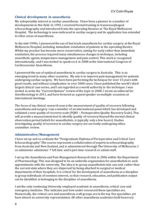 CV Colin Royse
8
Clinical development in anaesthesia
My subspeciality interest is cardiac anaesthesia. I have been a pioneer in a number of
developments in this field. In 1995, I received formal training in transoesophageal
echocardiography and introduced it into the operating theatres at The Royal Melbourne
Hospital. The technology is now embraced in cardiac surgery and its application has extended
to other areas of anaesthesia.
In the mid-1990s, I pioneered the use of fast track anaesthesia for cardiac surgery at the Royal
Melbourne Hospital, including immediate extubation of patients in the operating theatre.
Whilst my practice has become more conservative, aiming for early rather than immediate
extubation, the process required many simultaneous changes in technique, including
anaesthetic agents, temperature management and pain control. This work is recognised
internationally, and I was invited to speak on it in 2008 at the International Congress of
Cardiovascular Anaesthesia.
I pioneered the use of epidural anaesthesia in cardiac surgery in Australia. This is an
emerging trend in many other countries. My aim is to improve pain management for patients
undergoing cardiac surgery. We have been performing the technique for over 15 years with
good results, and without complication in over 2000 cases. I have published the world’s third
largest clinical case series, and I am regarded as a world authority in the technique. I was
invited to write the “Current Opinion” review of the topic in 2008. I wrote an editorial for
Anesthesiology in 2011, and have lectured as a guest speaker on multiple occasions at
international meetings.
The focus of my clinical research now is the measurement of quality of recovery following
anaesthesia and surgery. I am a member of an international panel which has developed and
validated a new quality of recovery scale (PQRS – Postoperative Quality Recovery Scale). This
will provide a measurement tool to identify quality of recovery beyond the normal clinical
observation period (which for anaesthetists, is typically only a few hours). Studies
investigating quality of recovery in cardiac surgery are currently undergoing ethics
committee review.
Administrative/Management
I have set up and co-ordinate the “Postgraduate Diploma of Perioperative and Critical Care
Echocardiography”.The course represents a collaboration of experts in echocardiography
from Australia and New Zealand, and is administered through The University of Melbourne. I
co-administer administer 7 full time and 6 part time research or admin staff.
I set up the Anaesthesia and Pain Management Research Unit in 2006 within the Department
of Pharmacology. This was designed to be an umbrella organization for anaesthetists to seek
appointments with the university. The idea is to group anaesthetists into one unit, rather than
the current state where they are dispersed by being attached to surgical or medical
departments of their hospitals. It is critical for the development of anaesthesia as a discipline
to group individuals of common interest, so that research, education, and publication output
can be identified as belonging to the discipline of anaesthesia.
I am the only continuing University employed academic in anaesthesia, critical care and
emergency medicine. This indicates just how under resourced these specialties are.
Numerically, the critical care and anaesthesia craft groups are in the top five specialties yet
have almost no university representation. All other anaesthesia academics hold honorary
 