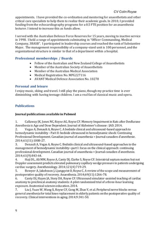 CV Colin Royse
9
appointments. I have provided the co-ordination and mentoring for anaesthetists and other
critical care specialists to help them to realize their academic goals. In 2010, I provided
funding from the echocardiography programs for a 0.5 FTE position for an anaesthesia
lecturer. I intend to increase this as funds allow.
I served with the Australian Defence Force Reserves for 15 years, moving to inactive service
in 1998. I held a range of appointments culminating in “Officer Commanding, Medical
Company, 3BASB”. I participated in leadership courses and reached the rank of Substantive
Major. The management responsibility of a company-sized unit is 100 personnel, and the
organizational structure is similar to that of a department within a hospital.
Professional memberships / Boards
 Fellow of the Australian and New Zealand College of Anaesthetists
 Member of the Australian Society of Anaesthetists
 Member of the Australian Medical Association
 Medical Registration No. MPG227116
 AVANT Medical Defence Association No. 10278
Personal and leisure
I enjoy music, skiing and travel. I still play the piano, though my practice time is ever
diminishing with having teenage children. I am a real fan of classical music and opera.
Publications
Journal publications available in Pubmed
1. Callaway JK, Jones NC, RoyseAG, RoyseCF. Memory Impairment in Rats afterDesflurane
Anesthesiais Ageand Dose Dependent. Journal of Alzheimer'sdisease : JAD. 2014.
2. Vegas A, Denault A, RoyseC. A bedsideclinical andultrasound-basedapproachto
hemodynamic instability - Part II: bedside ultrasound in hemodynamic shock: Continuing
Professional Development. Canadian journal of anaesthesia = Journal canadien d'anesthesie.
2014;61(11):1008-27.
3. Denault A, Vegas A, RoyseC. Bedsideclinical andultrasound-based approaches to the
management of hemodynamic instability--part I: focus on the clinical approach: continuing
professional development. Canadian journal of anaesthesia = Journal canadien d'anesthesie.
2014;61(9):843-64.
4. Haji DL, Ali MM, RoyseA, Canty DJ, Clarke S, RoyseCF. Interatrial septum motion but not
Dopplerassessment predictselevated pulmonarycapillary wedgepressurein patientsundergoing
cardiac surgery. Anesthesiology. 2014;121(4):719-29.
5. Bowyer A, Jakobsson J, Ljungqvist O, RoyseC. A review ofthescopeand measurement of
postoperative quality ofrecovery. Anaesthesia. 2014;69(11):1266-78.
6. Canty DJ, Hayes JA, Story DA, Royse CF. Ultrasoundsimulator-assisted teaching of cardiac
anatomy to preclinical anatomy students:A pilot randomized trial of athree-hourlearning
exposure. Anatomical scienceseducation. 2014.
7. Liu J, Yuan W, Wang X, Royse CF, Gong M, Zhao Y, et al. Peripheral nerveblocks versus
general anesthesiafor total kneereplacement in elderlypatients onthe postoperative quality of
recovery. Clinical interventions in aging. 2014;9:341-50.
 