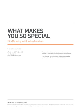 WHATMAKES
YOUSOSPECIAL
Presentation document by
JAMES DE CLIFFORD, BCGD
+64 27 629 5473
james.de.clifford@gmail.com
This presentation is intended to expand on the offerings
available, to highlight the variables developed for client growth.
If you would like further information, or would like to ask any
questions, please find the contact details to the left.
STATEMENT OF CONFIDENTIALITY
It is acknowledged by the reader of this presentation that the information furnished in this presentation, other than information that is in the public domain, may cause
serious harm or damage to James de Clifford and will be kept in the strictest confidence.
2016 Marketing and Branding Guidelines
 
