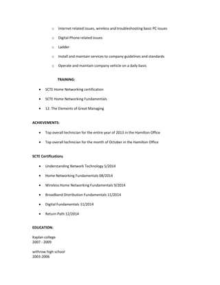 o Internet related issues, wireless and troubleshooting basic PC issues
o Digital Phone related issues
o Ladder
o Install and maintain services to company guidelines and standards
o Operate and maintain company vehicle on a daily basis
TRAINING:
• SCTE Home Networking certification
• SCTE Home Networking Fundamentals
• 12: The Elements of Great Managing
ACHIEVEMENTS:
• Top overall technician for the entire year of 2013 in the Hamilton Office
• Top overall technician for the month of October in the Hamilton Office
SCTE Certifications
• Understanding Network Technology 5/2014
• Home Networking Fundamentals 08/2014
• Wireless Home Networking Fundamentals 9/2014
• Broadband Distribution Fundamentals 11/2014
• Digital Fundamentals 11/2014
• Return Path 12/2014
EDUCATION:
Kaplan college
2007 - 2009
withrow high school
2003-2006
 