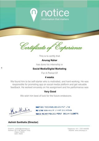 xxxxxxxxxxx
X
Certificate of Experience
This is to certify that
Anurag Nahar
has done his internship in
Social Media/Digital Marketing
For A Period Of
4 weeks
We found him to be self-starter who is motivated, and hard working. He was
responsible for promoting app on social media platform and get valuable
feedback. He worked sincerely on his assignment and his performance was
Very Good
We wish him best of luck for the future endeavors.
Ashish Santhalia (Director)
NOTICE TECHNOLOGIES PVT LTD.
Email Id: contact@noticeapp.co
Address: RZ C-98, Mahavir Vihar,
Palam-110075
Delhi, INDIA
Telephone: +91 – 77011464590
Website: www.noticeapp.co
 