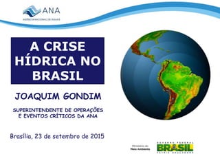 Brasília, 23 de setembro de 2015
JOAQUIM GONDIM
SUPERINTENDENTE DE OPERAÇÕES
E EVENTOS CRÍTICOS DA ANA
A CRISE
HÍDRICA NO
BRASIL
 