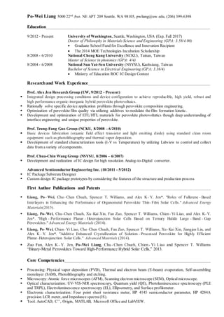 Po-Wei Liang 5000 22nd
Ave. NE APT 209 Seattle, WA 98105, pwliang@uw.edu, (206) 399-6398
Education______________________________________________________________________________________
9/2012 - Present University of Washington, Seattle, Washington, USA (Exp. Fall 2017)
Doctor of Philosophy in Materials Science and Engineering (GPA: 3.58/4.00)
? Graduate School Fund for Excellence and Innovation Recipient
? The 2014 MOE Technologies Incubation Scholarship
8/2008 - 6/2010 National Cheng Kung University (NCKU), Tainan, Taiwan
Master of Science in photonics (GPA: 4/4)
8/2004 - 6/2008 National Sun Yat-Sen University (NSYSU), Kaohsiung, Taiwan
Bachelor of Science in Electrical Engineering (GPA: 3.36/4)
? Ministry of Education ROC IC Design Contest
Researchand Work Experience________________________________________________________________
Prof. Alex Jen Research Group (UW, 9/2012 - Present)
? Integrated design processing conditions and device configuration to achieve reproducible, high yield, robust and
high performance organic-inorganic hybrid perovskite photovoltaics.
? Rationally solve specific device application problems through perovskite composition engineering.
? Optimization of perovskite film quality via utilizing additives to modulate the film formation kinetic.
? Development and optimization of ETL/HTL materials for perovskite photovoltatics though deep understanding of
interface engineering and unique properties of perovskite.
Prof. Tzung-Fang Guo Group (NCKU, 8/2008 C 6/2010)
? Basic devices fabrication (organic field effect transistor and light emitting diode) using standard clean room
equipment such as photolithography and thermal vapor deposition.
? Development of standard characterization tools (I-V vs Temperature) by utilizing Labview to control and collect
data from a variety of components.
Prof. Chua-Chin Wang Group (NSYSU, 8/2006 C 6/2007)
? Development and realization of IC design for high resolution Analog-to-Digital converter.
Advanced Semiconductor Engineering Inc. (10/2011 - 5/2012)
? IC Package Substrate Designer
? Custom design IC package prototypes by considering the features of the structure and production process
First Author Publications and Patents__________________________________________________________
? Liang, Po\Wei, Chu\Chen Chueh, Spencer T. Williams, and Alex K\Y. Jen*. "Roles of Fullerene\Based
Interlayers in Enhancing the Performance of Organometal Perovskite Thin\Film Solar Cells." Advanced Energy
Materials(2015).
? Liang, Po\Wei, Chu\Chen Chueh, Xu\Kai Xin, Fan Zuo, Spencer T. Williams, Chien\Yi Liao, and Alex K\Y.
Jen*. "High \ Performance Planar \ Heterojunction Solar Cells Based on Ternary Halide Large \ Band \ Gap
Perovskites." Advanced Energy Materials (2014).
? Liang, Po\Wei, Chien\Yi Liao, Chu\Chen Chueh, Fan Zuo, Spencer T. Williams, Xu\Kai Xin, Jiangjen Lin, and
Alex K\ Y. Jen*. "Additive Enhanced Crystallization of Solution \Processed Perovskite for Highly Efficient
Planar\Heterojunction Solar Cells." Advanced Materials (2014).
? Zuo Fan, Alex K\Y. Jen, Po-Wei Liang, Chu\Chen Chueh, Chien\Yi Liao and Spencer T. Williams
Binary-Metal Perovskites Toward High-Performance Hybrid Solar Cells, 2013.
Core Competencies_____________________________________________________________________________
? Processing: Physical vapor deposition (PVD), Thermal and electron beam (E-beam) evaporation, Self-assembling
monolayer (SAM), Photolithography and etching.
? Microscopy:Atomic force microscopes (AFM), Scanning electron microscope (SEM), Opticalmicroscope.
? Optical characterization: UV-VIS-NIR spectroscopy, Quantum yield (QE), Photoluminescence spectroscopy (PLE
and TRPL), Electroluminescence spectroscopy (EL), Ellipsometry, and Surface profilometer.
? Electronic characterization: Four point sheet resistance meter, HP 4145 semiconductor parameter, HP 4284A
precision LCR meter, and Impedance spectra (IS).
? Tool: AutoCAD, C++
, Origin, MATLAB, Microsoft Office and LabVIEW.
 