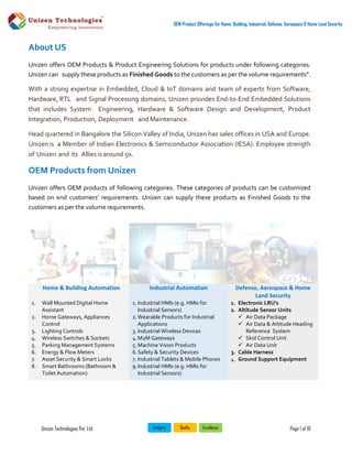 Unizen Technologies Pvt. Ltd. Page 1 of 10
OEM Product Offerings for Home, Building, Industrial, Defense, Aerospace & Home Land Security
About US
Unizen offers OEM Products & Product Engineering Solutions for products under following categories.
Unizen can supply these products as Finished Goods to the customers as per the volume requirements”.
With a strong expertise in Embedded, Cloud & IoT domains and team of experts from Software,
Hardware, RTL and Signal Processing domains, Unizen provides End-to-End Embedded Solutions
that includes System Engineering, Hardware & Software Design and Development, Product
Integration, Production, Deployment and Maintenance.
Head quartered in Bangalore the Silicon Valley of India, Unizen has sales offices in USA and Europe.
Unizen is a Member of Indian Electronics & Semiconductor Association (IESA). Employee strength
of Unizen and its Allies is around 50.
OEM Products from Unizen
Unizen offers OEM products of following categories. These categories of products can be customized
based on end customers’ requirements. Unizen can supply these products as Finished Goods to the
customers as per the volume requirements.
Home & Building Automation Industrial Automation Defense, Aerospace & Home
Land Security
1. Wall Mounted Digital Home
Assistant
2. Home Gateways, Appliances
Control
3. Lighting Controls
4. Wireless Switches & Sockets
5. Parking Management Systems
6. Energy & Flow Meters
7. Asset Security & Smart Locks
8. Smart Bathrooms (Bathroom &
Toilet Automation)
1. Industrial HMIs (e.g. HMIs for
Industrial Sensors)
2.Wearable Products for Industrial
Applications
3. Industrial Wireless Devices
4.M2M Gateways
5. Machine Vision Products
6.Safety & Security Devices
7. Industrial Tablets & Mobile Phones
9.Industrial HMIs (e.g. HMIs for
Industrial Sensors)
1. Electronic LRU's
2. Altitude Sensor Units
 Air Data Package
 Air Data & Attitude Heading
Reference System
 Skid Control Unit
 Air Data Unit
3. Cable Harness
4. Ground Support Equipment
 