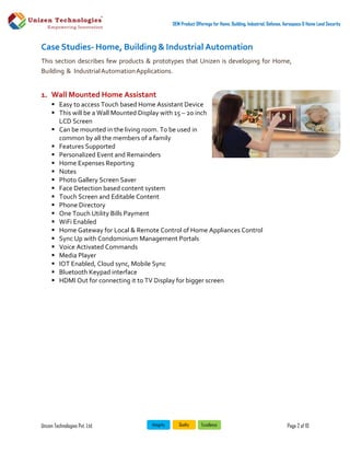 Unizen Technologies Pvt. Ltd. Page 2 of 10
OEM Product Offerings for Home, Building, Industrial, Defense, Aerospace & Home Land Security
Case Studies- Home, Building & Industrial Automation
This section describes few products & prototypes that Unizen is developing for Home,
Building & IndustrialAutomationApplications.
1. Wall Mounted Home Assistant
 Easy to access Touch based Home Assistant Device
 This will be a Wall Mounted Display with 15 – 20 inch
LCD Screen
 Can be mounted in the living room. To be used in
common by all the members of a family
 Features Supported
 Personalized Event and Remainders
 Home Expenses Reporting
 Notes
 Photo Gallery Screen Saver
 Face Detection based content system
 Touch Screen and Editable Content
 Phone Directory
 One Touch Utility Bills Payment
 WiFi Enabled
 Home Gateway for Local & Remote Control of Home Appliances Control
 Sync Up with Condominium Management Portals
 Voice Activated Commands
 Media Player
 IOT Enabled, Cloud sync, Mobile Sync
 Bluetooth Keypad interface
 HDMI Out for connecting it to TV Display for bigger screen
 