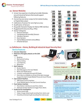Unizen Technologies Pvt. Ltd. Page 8 of 10
OEM Product Offerings for Home, Building, Industrial, Defense, Aerospace & Home Land Security
10. Sensor Modules
 Unizen has expertise in building Controller Modules
around Industrial Sensors that would support
following features
 Converting raw sensor output to formatted Analog
or Digital data output
 Calibration of sensors for very high accuracy
 Qualification of Sensors
 Keypad & Character Display for Native HMI interface
 Ruggedized Enclosures (IP54 / IP67)
 Sensor Categories
 Pressure Sensors
 Temperature & Humidity Sensors
 Vibration Sensors
 Gyro Sensors
 Inertial Measurement Units (IMUs)
 Infrared Sensors
11.SafeSecure – Home, Building & Industrial Asset Security Devi
Device Features
 Intrusion Detection
 Detection of burglary attacks on the Safe
Units
 Breaking
 Mechanical Cutting
 Flame Cutting
 Lock Opening
 Movement
 Alert Features
 Buzzer Alarms
 Alert Messages to the User Mobile
 Multi-User Notifications
 Location coordinates through GPS feeds.
 Siren Alarm on Mobile on arrival of the alert message
 Support for both Simple Mobile Phones & Smart Phones
 User Control Interface
 SMS based Control Interface
 Smart Mobile App for Secured Control Interface
 Panic Button Interface
 Panic Button interface to send Panic Alerts
 Optional remote interface to trigger Panic Alerts
 Evidences for Investigation
 Sensor events logs
 Video / Image streaming & recording from site to user
 Voice/Sound streaming & recording from site to user
Fox Device - Single unit
Stand Alone Unit which contains set of Sensors and
GSM Gateway. Best suited for Small Scale Shops
and Homes where only one Safe Unit or Door needs
to be protected.
Device Variants
Eagle Device—Multiple Units (1st in the
world)
 Sensors and GSM Gateway are split and realized in
separate devices
 Single GSM Gateway device connects multiple
Sensor Units and smartly coordinates the
devices and provide holistic safety to the area
under surveillance.
 Suitable for environments where multiple Safe
Units to be guarded (e.g. Multi-Layered Houses,
hotels, Mansions, Banks, Big Commercial
Establishments, warehouse etc.)
 