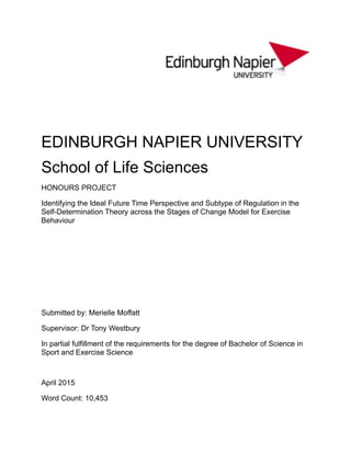 ! "
!
!
EDINBURGH NAPIER UNIVERSITY"
School of Life Sciences"
HONOURS PROJECT"
Identifying the Ideal Future Time Perspective and Subtype of Regulation in the
Self-Determination Theory across the Stages of Change Model for Exercise
Behaviour
!
!
!
!
!
Submitted by: Merielle Moffatt"
Supervisor: Dr Tony Westbury"
In partial fulfillment of the requirements for the degree of Bachelor of Science in
Sport and Exercise Science
!
April 2015"
Word Count: 10,453
 
