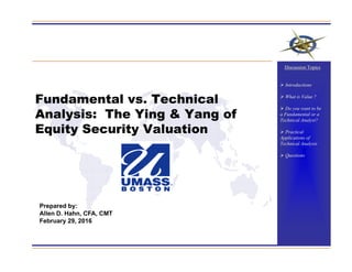Fundamental vs. Technical
Analysis: The Ying & Yang of
Equity Security Valuation
Prepared by:
Allen D. Hahn, CFA, CMT
February 29, 2016
Discussion Topics
 Introductions
 What is Value ?
 Do you want to be
a Fundamental or a
Technical Analyst?
 Practical
Applications of
Technical Analysis
 Questions
 